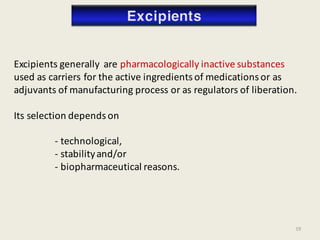 Excipients generally are pharmacologically inactive substances
used as carriers for the active ingredients of medications or as
adjuvants of manufacturing process or as regulators of liberation.
Its selection depends on
- technological,
- stabilityand/or
- biopharmaceutical reasons.
19
 