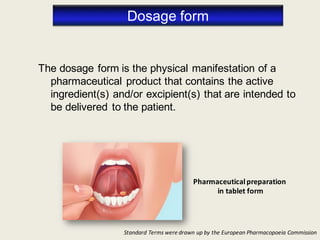 Dosage form
The dosage form is the physical manifestation of a
pharmaceutical product that contains the active
ingredient(s) and/or excipient(s) that are intended to
be delivered to the patient.
Pharmaceuticalpreparation
in tablet form
Standard Terms were drawn up by the European Pharmacopoeia Commission
 
