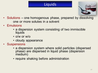 27
• Solutions – one homogenous phase, prepared by dissolving
one or more solutes in a solvent
• Emulsions
• a dispersion system consisting of two immiscible
liquids
• o/w or w/o
• cloudy appearance
• Suspensions
• a dispersion system where solid particles (dispersed
phase) are dispersed in liquid phase (dispersion
medium)
• require shaking before administration
Liquids
 
