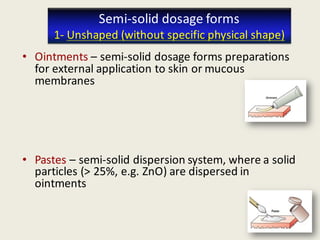 29
• Ointments – semi-solid dosage forms preparations
for external application to skin or mucous
membranes
• Pastes – semi-solid dispersion system, where a solid
particles (> 25%, e.g. ZnO) are dispersed in
ointments
Semi-solid dosage forms
1- Unshaped (without specific physical shape)
29
 