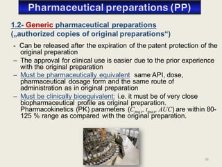 36
- Can be released after the expiration of the patent protection of the
original preparation
– The approval for clinical use is easier due to the prior experience
with the original preparation
– Must be pharmaceutically equivalent: same API, dose,
pharmaceutical dosage form and the same route of
administration as in original preparation
– Must be clinically bioequivalent: i.e. it must be of very close
biopharmaceutical profile as original preparation.
Pharmacokinetics (PK) parameters (Cmax, tmax, AUC) are within 80-
125 % range as compared with the original preparation.
1.2- Generic pharmaceutical preparations
(„authorized copies of original preparations“)
 