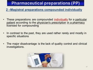 37
• These preparations are compounded individually for a particular
patient according to the physician's prescription in a pharmacy
licensed for compounding
• In contrast to the past, they are used rather rarely and mostly in
specific situations
• The major disadvantage is the lack of quality control and clinical
investigations.
2 –Magistral preparations compounded individually
 