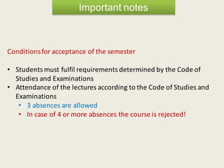 Important notes
Conditionsfor acceptance of the semester
• Students must fulfil requirements determined by the Code of
Studies and Examinations
• Attendance of the lectures according to the Code of Studies and
Examinations
• 3 absences are allowed
• In case of 4 or more absences the course is rejected!
 