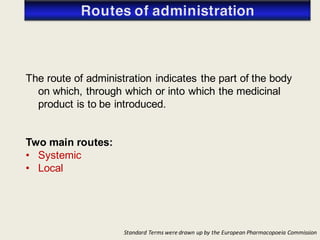 Standard Terms were drawn up by the European Pharmacopoeia Commission
The route of administration indicates the part of the body
on which, through which or into which the medicinal
product is to be introduced.
Two main routes:
• Systemic
• Local
 