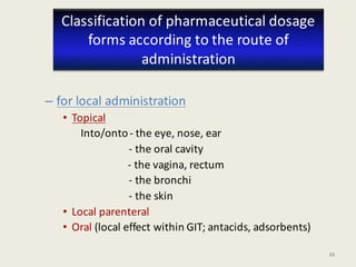 48
– for local administration
• Topical (on the skin or mucosa)
Into/onto- the eye, nose, ear
- the oral cavity
- the vagina, rectum
- the bronchi
- the skin
• Local parenteral
• Oral (local effect within GIT; antacids, adsorbents)
Classification of pharmaceutical dosage
forms according to the route of
administration
 