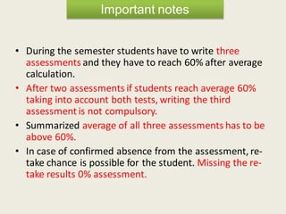 • During the semester students have to write three
assessments and they have to reach 60% after average
calculation.
• After two assessments if students reach average 60%
taking into account both tests, writing the third
assessmentis not compulsory.
• Summarized average of all three assessments has to be
above 60%.
• In case of confirmed absence from the assessment, re-
take chance is possible for the student. Missing the re-
take results 0% assessment.
Important notes
 