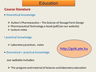 Education
Course literature
• theoretical knowledge
Ø Aulton’s Pharmaceutics – The Science of DosageForm Design
Ø PharmaceuticalTechnology e-book(pdf) (on our website)
Ø Lecture notes
• practical knowledge
Ø Laboratorypractices, notes
• theoretical + practical knowledge
our website includes:
Ø The program and materialof lectures and laboratoryeducation
http://gytk.pte.hu
 