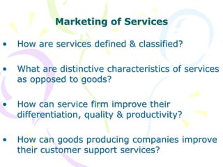 Marketing of Services
• How are services defined & classified?
• What are distinctive characteristics of services
as opposed to goods?
• How can service firm improve their
differentiation, quality & productivity?
• How can goods producing companies improve
their customer support services?
 