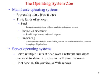 4
The Operating System Zoo
• Mainframe operating systems
– Processing many jobs at once
– Three kinds of services
• Batch
– Processes routine jobs without any interactive user present
• Transaction processing
– Handle large numbers of small requests
• Timesharing
– Allow multiple remote users to run jobs on the computer at once, such as
querying a big database
• Server operating systems
– Serve multiple users at once over a network and allow
the users to share hardware and software resources.
– Print service, file service, or Web service
 