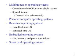 • Multiprocessor operating systems
– Connect multiple CPUs into a single system.
– Special features
• Communication and connectivity
• Personal computer operating systems
• Real-time operating systems
– Hard Real-time OS
– Soft Real-time OS
• Embedded operating systems
– size, memory, and power restrictions
• Smart card operating systems
5
 