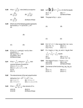 Q.38 If f(x) =
x
x
1 2

, then (fofof) (x) is equal to-
(A)
3
1 2
x
x

(B)
x
x
1 3 2

(C)
3
1 2
x
x

(D) None of these
Q.39 Which one of the following graphs represents
the function y = 1+ |x| for all x  R ?
(A)
(B)
(C) (D)
Q.40 If f (x) = x3
– x and g(x) = sin 2x, then -
(A) g [f(1)] = 1
(B) f (g (/12)) = – 3/8
(C) g {f(2)} = sin 2
(D) None of these
Q.41 If f(x) =
1
1
x 
and g (x) =
1
1
x 
, then
common domain of function is -
(A) {x | x <1, x  R }
(B) {x | x 0, x  1, x  R}
(C) {1}
(D) {–1}
Q.42 The natural domain of the real valued function
defined by f (x) = x2
1
 + x2
1
 is-
(A) 1 < x <  (B) – < x < 
(C) – < x <–1 (D) (– , ) – (–1,1)
Q.43 If f(x) =
9
3
2
1



x
x
sin ( )
, then domain of f is -
(A) [2,3] (B) [2,3)
(C) (2,3] (D) None of these
Q.44 Let f x
x

F
H
G I
K
J
1
= x2
+
1
2
x
(x  0), then f(x) equals-
(A) x2
– 2 (B) x2
–1
(C) x2
(D) None of these
Q.45 The graph of f(x) = – |x| is -
(A) (B)
(C) (D)
Q.46 If a2
+ b2
+ c2
= 1, then range of ab + bc + ca is-
(A) [–1/2, ) (B) (0, )
(C) [–1/2,1] (D) [1, )
Q.47 If x = loga
bc, y = log b
ca, and z = logc
ab, then
1
1 x
+
1
1 y
+
1
1 z
equals-
(A) 1 (B) x + y + z
(C) abc (D) ab + bc + ca
Q.48 The range of 5 cos x – 12 sin x + 7 is -
(A) [–6,20] (B) [–3,18]
(C) [–6,15] (D) None of these
Q.49 The domain of the function log 2
log 3
log 4
(x)
is -
(A) (1, ) (B) (2, )
(C) (3,) (D) (4,)
 
