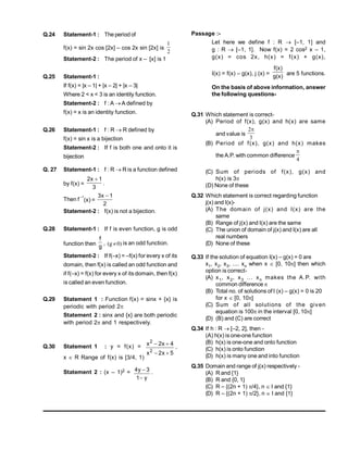 Q.24 Statement-1 : The period of
f(x) = sin 2x cos [2x] – cos 2x sin [2x] is
2
1
Statement-2 : The period of x – [x] is 1
Q.25 Statement-1 :
If f(x) = |x – 1| + |x – 2| + |x – 3|
Where 2 < x < 3 is an identity function.
Statement-2 : f : A  A defined by
f(x) = x is an identity function.
Q.26 Statement-1 : f : R  R defined by
f(x) = sin x is a bijection
Statement-2 : If f is both one and onto it is
bijection
Q. 27 Statement-1 : f : R  R is a function defined
by f(x) =
3
1
x
2 
.
Then f
–1
(x) =
2
1
x
3 
Statement-2 : f(x) is not a bijection.
Q.28 Statement-1 : If f is even function, g is odd
function then
g
f
, )
0
g
(  is an odd function.
Statement-2 : If f(–x) = –f(x) for every x of its
domain, then f(x) is called an odd function and
if f(–x) = f(x) for every x of its domain, then f(x)
is called an even function.
Q.29 Statement 1 : Function f(x) = sinx + {x} is
periodic with period 2
Statement 2 : sinx and {x} are both periodic
with period 2and 1 respectively.
Q.30 Statement 1 : y = f(x) =
5
x
2
x
4
x
2
x
2
2



 ,
x R Range of f(x) is [3/4, 1)
Statement 2 : (x – 1)2 =
y
1
3
y
4

 .
Passage :-
Let here we define f : R  [–1, 1] and
g : R  [–1, 1]. Now f(x) = 2 cos2 x – 1,
g(x) = cos 2x, h(x) = f(x) + g(x),
I(x) = f(x) – g(x), j (x) = g(x)
f(x)
are 5 functions.
On the basis of above information, answer
the following questions-
Q.31 Which statement is correct-
(A) Period of f(x), g(x) and h(x) are same
and value is
3
2
(B) Period of f(x), g(x) and h(x) makes
the A.P. with common difference
4

(C) Sum of periods of f(x), g(x) and
h(x) is 3
(D) None of these
Q.32 Which statement is correct regarding function
j(x) and I(x)-
(A) The domain of j(x) and I(x) are the
same
(B) Range of j(x) and I(x) are the same
(C) The union of domain of j(x) and I(x) are all
real numbers
(D) None of these
Q.33 If the solution of equation I(x) – g(x) = 0 are
x1, x2, x3, .... xn when x  [0, 10] then which
option is correct-
(A) x1, x2, x3 ... xn makes the A.P. with
common difference 
(B) Total no. of solutions ofI (x) – g(x) = 0 is 20
for x  [0, 10]
(C) Sum of all solutions of the given
equation is 100 in the interval [0, 10]
(D) (B) and (C) are correct
Q.34 If h : R  [–2, 2], then -
(A) h(x) is one-one function
(B) h(x) is one-one and onto function
(C) h(x) is onto function
(D) h(x) is many one and into function
Q.35 Domain and range of j(x) respectively -
(A) R and {1}
(B) R and {0, 1}
(C) R – {(2n + 1) /4}, n I and {1}
(D) R – {(2n + 1) /2}, n  I and {1}
 
