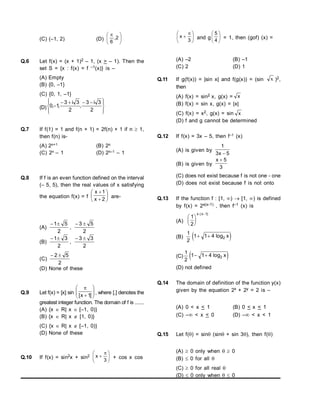 (C) (–1, 2) (D) 




 
2
,
6
Q.6 Let f(x) = (x + 1)2 – 1, (x > – 1). Then the
set S = {x : f(x) = f –1(x)} is –
(A) Empty
(B) {0, –1}
(C) {0, 1, –1}
(D)









 




2
3
i
3
,
2
3
i
3
,
1
,
0
Q.7 If f(1) = 1 and f(n + 1) = 2f(n) + 1 if n  1,
then f(n) is-
(A) 2n+1 (B) 2n
(C) 2n – 1 (D) 2n–1 – 1
Q.8 If f is an even function defined on the interval
(– 5, 5), then the real values of x satisfying
the equation f(x) = f 







2
x
1
x
are-
(A)
2
5
1

,
2
5
3 

(B)
2
3
1

,
2
3
3 

(C)
2
5
2 

(D) None of these
Q.9 Let f(x) = [x] sin 









]
1
x
[
, where [.] denotes the
greatest integer function. The domain of f is .......
(A) {x  R| x  [–1, 0)}
(B) {x  R| x  [1, 0)}
(C) {x  R| x  [–1, 0)}
(D) None of these
Q.10 If f(x) = sin2x + sin2 




 

3
x + cos x cos





 

3
x and g 





4
5
= 1, then (gof) (x) =
(A) –2 (B) –1
(C) 2 (D) 1
Q.11 If g(f(x)) = |sin x| and f(g(x)) = (sin x )2,
then
(A) f(x) = sin2 x, g(x) = x
(B) f(x) = sin x, g(x) = |x|
(C) f(x) = x2, g(x) = sin x
(D) f and g cannot be determined
Q.12 If f(x) = 3x – 5, then f–1 (x)
(A) is given by
5
x
3
1

(B) is given by
3
5
x 
(C) does not exist because f is not one - one
(D) does not exist because f is not onto
Q.13 If the function f : [1, )  [1, ) is defined
by f(x) = 2x(x–1) , then f–1 (x) is
(A)
1
2
1







x x
( )
(B)
1
2
 
1 1 4 2
  log x
(C)
1
2
 
1 1 4 2
  log x
(D) not defined
Q.14 The domain of definition of the function y(x)
given by the equation 2x + 2y = 2 is –
(A) 0 < x < 1 (B) 0 < x < 1
(C) – < x < 0 (D) – < x < 1
Q.15 Let f() = sin (sin + sin 3), then f()
(A)  0 only when  0
(B)  0 for all 
(C)  0 for all real 
(D)  0 only when  0
 