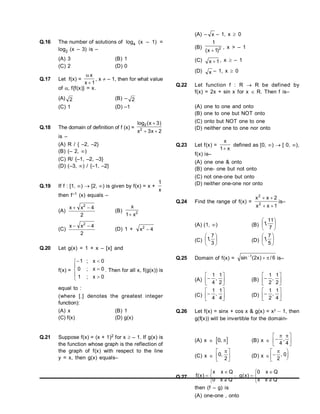 Q.16 The number of solutions of log4 (x – 1) =
log2 (x – 3) is –
(A) 3 (B) 1
(C) 2 (D) 0
Q.17 Let f(x) =
 x
x  1
, x  – 1, then for what value
of  f{f(x)} = x.
(A) 2 (B) – 2
(C) 1 (D) –1
Q.18 The domain of definition of f (x) =
log ( )
2
2
3
3 2
x
x x

 
is –
(A) R / { –2, –2}
(B) (– 2, )
(C) R/ {–1, –2, –3}
(D) (–3, ) / {–1, –2}
Q.19 If f : [1, )  [2, ) is given by f(x) = x +
1
x
then f–1 (x) equals –
(A)
x x
 
2
4
2
(B)
x
x
1 2

(C)
x x
 
2
4
2
(D) 1 + x2
4

Q.20 Let g(x) = 1 + x – [x] and
f(x) =









0
x
;
1
0
x
;
0
0
x
;
1
. Then for all x, f(g(x)) is
equal to :
(where [.] denotes the greatest integer
function):
(A) x (B) 1
(C) f(x) (D) g(x)
Q.21 Suppose f(x) = (x + 1)2 for x  – 1. If g(x) is
the function whose graph is the reflection of
the graph of f(x) with respect to the line
y = x, then g(x) equals–
(A) – x – 1, x  0
(B) 2
)
1
x
(
1

, x > – 1
(C) 1
x  , x  – 1
(D) x – 1, x  0
Q.22 Let function f : R  R be defined by
f(x) = 2x + sin x for x  R. Then f is–
(A) one to one and onto
(B) one to one but NOT onto
(C) onto but NOT one to one
(D) neither one to one nor onto
Q.23 Let f(x) =
x
1
x

defined as [0, )  [ 0, ),
f(x) is–
(A) one one & onto
(B) one- one but not onto
(C) not one-one but onto
(D) neither one-one nor onto
Q.24 Find the range of f(x) =
1
x
x
2
x
x
2
2




is–
(A) (1, ) (B) 





7
11
,
1
(C) 





3
7
,
1 (D) 





5
7
,
1
Q.25 Domain of f(x) = 6
/
)
x
2
(
sin 1



is–
(A) 






2
1
,
4
1
(B) 






2
1
,
2
1
(C) 






4
1
,
4
1
(D) 






4
1
,
2
1
Q.26 Let f(x) = sinx + cos x & g(x) = x2
– 1, then
g(f(x)) will be invertible for the domain-
(A) x   
0,  (B) x  






 
4 4
,
(C) x  0
2
,






 (D) x  







2
0
,
Q.27






Q
x
0
Q
x
x
)
x
(
f ;






Q
x
x
Q
x
0
)
x
(
g
then (f – g) is
(A) one-one , onto
 