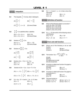 Questions
based on inequation
Q.1 The inequality
x
2
< 3 is true, when x belongs to-
(A) 






,
3
2
(B) 







3
2
(C) 






,
3
2
 (–, 0) (D) none of these
Q.2
3
x
4
x


< 2 is satisfied when x satisfies-
(A) (–, 3) (10, ) (B) (3, 10)
(C) (–, 3) [10, ) (D) none of these
Q.3 Solution of
3
x
7
x


> 2 is-
(A) (–3, ) (B) (–, –13)
(C) (–13, –3) (D) none of these
Q.4 Solution of
5
x
3
3
x
2


 3 is-
(A) 





7
12
,
1 (B) 





7
12
,
3
5
(C) 







3
5
, (D) 






,
7
12
Q.5 Solution of (x – 1)2
(x + 4) < 0 is-
(A) (–, 1) (B) (–, –4)
(C) (–1, 4) (D) (1, 4)
Q.6 Solution of (2x + 1) (x – 3) (x + 7) < 0 is-
(A) (– , –7)  





 3
,
2
1
(B)(– , –7)  





3
,
2
1
(C) (–, 7)  





 3
,
2
1
(D) (–, –7)  (3, )
Q.7 If x2
+ 6x – 27 > 0 and x2
– 3x – 4 < 0, then-
(A) x > 3 (B) x < 4
(C) 3 < x < 4 (D) x =
2
7
LEVEL # 1
Q.8 If x2
– 1  0 and x2
– x – 2  0, then x line in the
interval/set
(A) (–1, 2) (B) (–1, 1)
(C) (1, 2) (D) {– 1}
Questions
based on Definition of function
Q.9 Which of the following relation is a function ?
(A) {(1,4), (2,6), (1,5), (3,9)}
(B) {(3,3), (2,1), (1,2), (2,3)}
(C) {(1,2), (2,2,), (3,2), (4,2)}
(D) {(3,1), (3,2), (3,3), (3,4)}
Q.10 If x, y  R, then which of the following rules is
not a function-
(A) y = 9 –x2
(B) y = 2x2
(C) y = x – |x| (D) y = x2
+ 1
Questions
based on Even and odd function
Q.11 Which one of the following is not an odd
function -
(A) sin x (B) tan x
(C) tanh x (D) None of these
Q.12 The function f(x) =
sin cos
tan
4 4
x x
x x


is -
(A) odd
(B) Even
(C) neither even nor odd
(D) odd and periodic
Q.13 A function is called even function if its graph is
symmetrical w.r.t.-
(A) origin (B) x = 0
(C) y = 0 (D) line y = x
Q.14 A function is called odd function if its graph is
symmetrical w.r.t.-
(A) Origin (B) x = 0
(C) y = 0 (D) line y = x
Q.15 The even function is-
(A) f(x) = x2
(x2
+1) (B) f(x) = sin3
x + 2
(C) f(x) = x (x +1) (D) f(x) = tan x + c
 