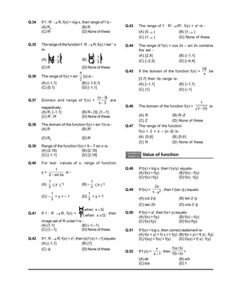Q.43 The range of f : R+
 R+
, f(x) = ex
is -
(A) (0,  ) (B) [1,  )
(C) (1,  ) (D) None of these
Q.44 The range of f(x) = cos 2x – sin 2x contains
the set -
(A) [2,4] (B) [–1,1]
(C) [–2,2] (D) [–4,4]
Q.45 If the domain of the function f(x) =
| |
x
x
be
[3,7] then its range is-
(A) [–1,1] (B) {–1,1}
(C) {1} (D) {–1}
Q.46 The domain of the function f(x) =
1
x x
 [ ]
is-
(A) R (B) R–Z
(C) Z (D) None of these
Q.47 The range of the function
f(x) = 2 + x – [x–3] is-
(A) [5,6] (B) [5,6)
(C) R (D) None of these
Questions
based on Value of function
Q.48 If f(x) = log x, then f (x/y) equals-
(A) f(x) + f(y) (B) f(x) – f(y)
(C) f(x) / f(y) (D) f(x) . f(y)
Q.49 If f(x) =
2
1 2
x
x

, then f (tan  ) equals-
(A) cot 2 (B) tan 2 
(C) sec 2 (D) cos 2 
Q.50 If f(x) = ax
, then f(x+ y) equals-
(A) f(x) + f(y) (B) f(x) – f(y)
(C) f(x) f(y) (D) f(x) /f(y)
Q.51 If f(x) = log x, then correct statement is-
(A) f(x + y) = f( x ) + f(y) (B) f(x + y) = f( x) . f(y)
(C) f(xy) = f(x) + f(y) (D) f(xy) = f( x) . f(y)
Q.52 If f (x) =
x
x 1
, then
f a b
f b a
( / )
( / )
=
(A) ab (B) a/b
(C) b/a (D) 1
Q.34 If f : R+
 R, f(x) = log x, then range of f is -
(A) R0
(B) R
(C) R+
(D) None of these
Q.35 The range of thefunction f : R R, f(x) = tan–1
x
is-
(A) 
L
N
M O
Q
P
 
2 2
, (B) 
O
Q
P L
N
M
 
2 2
,
(C) R (D) None of these
Q.36 The range of f(x) = sin

2
[x] is -
(A) {–1,1} (B) {–1,0,1}
(C) {0,1} (D) [–1,1]
Q.37 Domain and range of f(x) =
| |
x
x


3
3
are
respectively-
(A) R, [–1,1] (B) R– {3}, {1,–1}
(C) R+
, R (D) None of these
Q.38 The domain of the function f(x) = sin 1/x is -
(A) R (B) R+
(C) R0
(D) R–
Q.39 Range of the function f(x) = 9 – 7 sin x is-
(A) (2,16) (B) [2,16]
(C) [–1,1] (D) (2,16]
Q.40 For real values of x, range of function
y =
1
2 3
 sin x
is -
(A)
1
3 y 1 (B) –
1
3 y 1
(C) –
1
3
> y > – 1 (D)
1
3
> y > 1
Q.41 If f : R  R, f(x) =
1
1
,
,
when x Q
when x Q

 
R
S
T , then
image set of R under f is -
(A) {1,1} (B) (–1,–1)
(C) {1,–1} (D) None of these
Q.42 If f : R  R, f(x) = x2
, then {x| f (x) = –1} equals-
(A) {–1,1} (B) {1}
(C)  (D) None of these
 