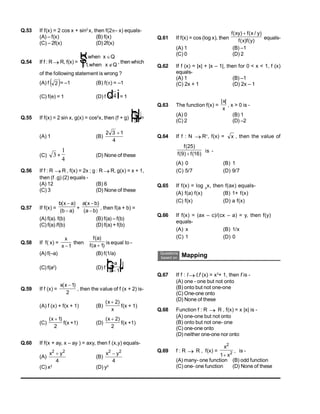 Q.53 If f(x) = 2 cos x + sin2
x, then f(2– x) equals-
(A) – f(x) (B) f(x)
(C) – 2f(x) (D)2f(x)
Q.54 If f : R R, f(x) =
1
1
,
,
when x Q
when x Q

 
R
S
T , then which
of the following statement is wrong ?
(A) f  
2 = –1 (B) f() = –1
(C) f(e) = 1 (D) f 4
d i= 1
Q.55 If f(x) = 2 sin x, g(x) = cos2
x, then (f + g)

3
F
H
GI
K
J=
(A) 1 (B)
2 3 1
4

(C) 3 +
1
4
(D) None of these
Q.56 If f : R  R , f(x) = 2x ; g : R R, g(x) = x + 1,
then (f .g) (2) equals -
(A) 12 (B) 6
(C) 3 (D) None of these
Q.57 If f(x) =
b x a
b a
( )
( )


+
a x b
a b
( )
( )


, then f(a + b) =
(A) f(a). f(b) (B) f(a) – f(b)
(C) f(a) /f(b) (D) f(a) + f(b)
Q.58 If f( x) =
x
x 1
then
f a
f a
( )
( )
1
is equal to -
(A) f(–a) (B) f(1/a)
(C) f(a2
) (D) f


F
H
G I
K
J
a
a 1
Q.59 If f (x) =
x x
( )
1
2
, then the value of f (x + 2) is-
(A) f (x) + f(x + 1) (B)
( )
x
x
 2
f(x + 1)
(C)
( )
x 1
2
f(x +1) (D)
( )
x  2
2
f(x +1)
Q.60 If f(x + ay, x – ay ) = axy, then f (x,y) equals-
(A)
x y
2 2
4

(B)
x y
2 2
4

(C) x2
(D) y2
Q.61 If f(x) = cos (log x), then
f xy f x y
f x f y
( ) ( / )
( ) ( )

equals-
(A) 1 (B) –1
(C) 0 (D) 2
Q.62 If f (x) = |x| + |x – 1|, then for 0 < x < 1, f (x)
equals-
(A) 1 (B) –1
(C) 2x + 1 (D) 2x – 1
Q.63 The function f(x) =
| |
x
x
, x > 0 is -
(A) 0 (B) 1
(C) 2 (D) –2
Q.64 If f : N  R+
, f(x) = x , then the value of
f
f f
( )
( ) ( )
25
9 16

is -
(A) 0 (B) 1
(C) 5/7 (D) 9/7
Q.65 If f(x) = log a
x, then f(ax) equals-
(A) f(a) f(x) (B) 1+ f(x)
(C) f(x) (D) a f(x)
Q.66 If f(x) = (ax – c)/(cx – a) = y, then f(y)
equals-
(A) x (B) 1/x
(C) 1 (D) 0
Questions
based on Mapping
Q.67 If f : I I,f (x) = x3
+ 1, then f is -
(A) one - one but not onto
(B) onto but not one-one
(C) One-one onto
(D) None of these
Q.68 Function f : R  R , f(x) = x |x| is -
(A) one-one but not onto
(B) onto but not one- one
(C) one-one onto
(D) neither one-one nor onto
Q.69 f : R  R , f(x) =
x
x
2
2
1
, is -
(A) many- one function (B) odd function
(C) one- one function (D) None of these
 