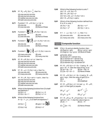 Q.70 If f : R0  R0
, f(x) =
1
x
, then f is -
(A) one-one but not onto
(B) onto but not one-one
(C) neither one-one nor onto
(D) both one-one and onto
Q.71 Function f : R  R, f(x) = x + |x| is
(A) one-one (B) onto
(C) one-one onto (D) None of these
Q.72 Function f :
 
2
3
2
,
O
Q
P L
N
M
 R, f(x) = tan x is
(A) one-one (B) onto
(C) one-one onto (D) None of these
Q.73 Function f :
 
2
3
2
,
L
N
M O
Q
P
 [–1,1], f(x) = sin x is -
(A) one-one (B) onto
(C) one-one onto (D) None of these
Q.74 Function f :
1
2
3
2
 
,
L
N
M O
Q
P
 [–1,1], f(x) = cos x is
(A) many-one onto (B) onto
(C) one-one onto (D) many one into
Q.75 If f : R R, f(x) = ex
+ e–x
, then f is -
(A) one-one but not onto
(B) onto but not one-one
(C) neither one-one nor onto
(D) both one-one and onto
Q.76 If f : R  [–1,1], f(x) = sin x, then f is -
(A) one-one onto (B) one-one into
(C) many-one onto (D) many-one into
Q.77 If f : R R , f(x) = sin2
x + cos2
x , then f is -
(A) one-one but not onto
(B) onto but not one-one
(C) neither one-one nor onto
(D) both one-one onto
Q.78 Which of the following functions from Z to itself
are bijections ?
(A) f(x) = x3
(B) f(x) = x + 2
(C) f(x) = 2x + 1 (D) f(x) = x2
+ x
Q.79 Which of the following functions from
A = {x: –1 x 1} to itself are bijections ?
(A) f(x) =
x
2
(B) g(x) = sin
x
2
F
H
GI
K
J
(C) h(x) = |x| (D) k(x) = x2
Q.80 Which of the following function is onto ?
(A) f : R  R ; f(x) = 3x
(B) f : R R+
; f(x) = e–x
(C) f: [0,  /2]  [–1,1]; f(x) = sin x
(D) f : R R: f(x) = cosh x
Q.81 Which of the following function defined from
R to R is onto ?
(A) f(x) = |x| (B) f(x) = e–x
(C) f(x) = x3 (D) f(x) = sin x.
Q.82 If f :   , f(x) = x2
– x, then f is -
(A) one-one onto (B) one-one into
(C) many-one onto (D) many-one into
Questions
based on Composite function
Q.83 If f(x) = 2x and g is identity function, then-
(A) (fog) (x) = g(x) (B) (g + g) (x) = g(x)
(C) (fog) (x) = (g + g) (x) (D) None of these
Q.84 gof exists, when-
(A) domain of f = domain of g
(B) co-domain of f = domain of g
(C) co-domain of g = domain of g
(D) co-domain of g = co-domain of f
Q.85 If f : R  R, f(x) = x2
+ 2x – 3 and g : R  R,
g(x) = 3x – 4 , then the value of fog (x) is-
(A) 3x2
+ 6x – 13 (B) 9x2
–18x + 5
(C) (3x– 4)2
+ 2x – 3 (D) None of these
Q.86 If f : R  R, f(x) = x2
– 5x + 4 and g : R  R,
g(x) = log x , then the value of (gof) (2) is -
(A) 0 (B) 
(C) –  (D)Undefined
Q.87 If f : R+
 R+
,f(x) = x2
+ 1/x2
and g : R+
 R+
,
g(x) = ex
then (gof) (x) equals-
(A) ex2


ex 2
(B) e
e
x
x
2
2
1
 
(C) e e
x x
2 2
  (D) e e
x x
2 2
.

Q.88 If f : R R, g : R R and f(x) = 3x + 4 and
(gof) (x) = 2x – 1, then the value of g(x) is -
(A) 2x – 1 (B) 2x – 11
(C)
1
3
(2x – 11) (D) None of these
 