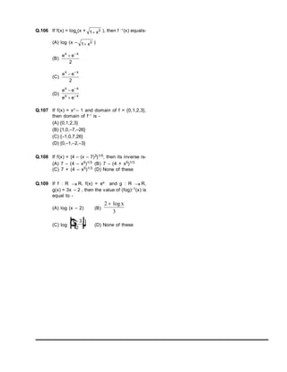 Q.106 If f(x) = loge
(x + 1 2
 x ), then f –1
(x) equals-
(A) log (x – 1 2
 x )
(B)
e e
x x
 
2
(C)
e e
x x
 
2
(D)
e e
e e
x x
x x




Q.107 If f(x) = x3
– 1 and domain of f = {0,1,2,3},
then domain of f–1
is -
(A) {0,1,2,3}
(B) {1,0,–7,–26}
(C) {–1,0,7,26}
(D) {0,–1,–2,–3}
Q.108 If f(x) = {4 – (x – 7)3}1/5, then its inverse is-
(A) 7 – (4 – x5)1/3 (B) 7 – (4 + x5)1/3
(C) 7 + (4 – x5)1/3 (D) None of these
Q.109 If f : R  R, f(x) = ex and g : R  R,
g(x) = 3x – 2 , then the value of (fog)–1(x) is
equal to -
(A) log (x – 2) (B)
2
3
 log x
(C) log
x 
F
H
G I
K
J
3
2
(D) None of these
 
