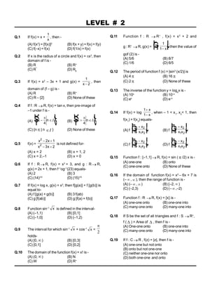 Q.1 If f(x) = x +
1
x
, then -
(A) f(x2
) = [f(x)]2
(B) f(x + y) = f(x) + f(y)
(C) f(–x) = f(x) (D) f(1/x) = f(x)
Q.2 If x is the radius of a circle and f(x) = x2
, then
domain of f is -
(B) R (B) R+
(C) R¯
(D) R0
Q.3 If f(x) = x2
– 3x + 1 and g(x) =
1
2
x 
, then
domain of (f – g) is -
(A) R (B) R+
(C) R – {2} (D) None of these
Q.4 If f : R  R, f(x) = tan x, then pre-image of
–1 under f is -
(A) n n


 
R
S
T
U
V
W
4
I (B) n n


 
R
S
T
U
V
W
4
I
(C) {n  | n I } (D) None of these
Q.5 f(x) =
x x
x x
2
2
2 1
3 2
 
 
is not defined for-
(A) x = 2 (B) x = 1, 2
(C) x = 2,–1 (D) x = 0
Q.6 If f : R R, f(x) = x3
+ 3, and g : R  R,
g(x) = 2x + 1, then f–1
og–1
(23) equals-
(A) 2 (B) 3
(C) (14)1/3
(D) (15)1/3
Q.7 If f(x) = log x, g(x) = x3
, then f[g(a)] + f [g(b)] is
equal to-
(A) f [g(a) + g(b)] (B) 3 f(ab)
(C) g [f(ab)] (D) g [f(a) + f(b)]
Q.8 Function sin–1 x is defined in the interval-
(A) (–1,1) (B) [0,1]
(C) [–1,0] (D) (–1,2)
Q.9 The interval for which sin–1 x + cos–1
x =

2
holds-
(A) [0, ) (B) [0,3]
(C) [0,1] (D) [0,2]
Q.10 The domain of the function f(x) = x! is -
(A) (0, ) (B) N
(C) W (D) R+
LEVEL # 2
Q.11 Function f : R  R+
, f(x) = x2
+ 2 and
g : R+
 R, g(x) = 1
1
1


F
H
G I
K
J
x
then the value of
gof (2) is -
(A) 5/6 (B) 8/7
(C) 1/6 (D) 6/5
Q.12 The period of function f (x) = |sin3
(x/2)| is
(A) 4  (B) 16 
(C) 2  (D) None of these
Q.13 The inverse of the function y = loge
x is -
(A) 10x
(B) 10–x
(C) ex
(D) e–x
Q.14 If f(x) = log
1
1


x
x
, when – 1 < x1
, x2
< 1, then
f(x1
) + f(x2
) equals-
(A) f
x x
x x
1 2
1 2
1


F
H
G I
K
J (B) f
x x
x x
1 2
1 2
1


F
H
G I
K
J
(C) f
x x
x x
1 2
1 2
1


F
H
G I
K
J (D) f
x x
x x
1 2
1 2
1


F
H
G I
K
J
Q.15 Function f : [–1,1]  R, f(x) = sin (  /2) x is -
(A) one-one (B) onto
(C) one-one onto (D) None of these
Q.16 If the domain of function f(x) = x2
– 6x + 7 is
(–  ,  ), then the range of function is -
(A) (–  ,  ) (B) [–2,  )
(C) (–2,3) (D) (–  ,–2)
Q.17 Function f : R  R, f(x) = [x] is -
(A) one-one onto (B) one-one into
(C) many-one onto (D) many-one into
Q.18 If S be the set of all triangles and f : S  R+
,
f (  ) = Area of  , then f is -
(A) One-one onto (B) one-one into
(C) many-one onto (D) many-one into
Q.19 If f : C R , f(z) = |z|, then f is -
(A) one-one but not onto
(B) onto but not one-one
(C) neither one-one nor onto
(D) both one-one and onto
 