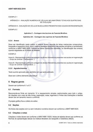 ABNT NBR 6022:2018
ABNT NBR 6022:2018
EXEMPLO 1
EXEMPLO 1
APÊNDICE A-LIAÇÃO
APÊNDICE A-LIAÇÃO NUMÉRCA DE
NUMÉRCA DE CÉLULAS
CÉLULAS INFLAMÓRIAS
INFLAMÓRIAS TOIS AOS
TOIS AOS QUATRO DIAS
QUATRO DIAS
DE EVOLUÇÃO
DE EVOLUÇÃO
APNDCE
APNDCE B
BLIAÇÃO DE CLULAS MUSCULARES PRESEN
LIAÇÃO DE CLULAS MUSCULARES PRESENTES NAS CAUDAS EM REGENERAÇÃO
TES NAS CAUDAS EM REGENERAÇÃO
EXEMPLO 2
EXEMPLO 2
Apêndice
Apêndice Z -
Z - Contagem dos bovinos
Contagem dos bovinos da Fazenda Miraflora
da Fazenda Miraflora
Apêndice
Apêndice AA
AA -
- Contagem dos caprino
Contagem dos caprinos da Fazenda Miraflora
s da Fazenda Miraflora
5.3.4 Anexo
5.3.4 Anexo
Deve ser identificado nesta ordem: a palavra Anexo seguida de letras maiúsculas consecutivas,
Deve ser identificado nesta ordem: a palavra Anexo seguida de letras maiúsculas consecutivas,
travessão e respectivo título,
travessão e respectivo título, com o mesmo destaque tipográfico das seções primárias e centralizado,
com o mesmo destaque tipográfico das seções primárias e centralizado,
conf
conf
rme a
rme a ABNT
ABNT NBR 6024.
NBR 6024. Utilizam-se letras maiús
Utilizam-se letras maiúsculas dobradas, na identificação dos anexos,
culas dobradas, na identificação dos anexos,
quando esgotadas as 26 letras do alfabeto
quando esgotadas as 26 letras do alfabeto
EXEMPLO
EXEMPLO
Anexo
AnexoARepresentação gráfica de
ARepresentação gráfica decontagem de
contagem decélulas infamatórias
células infamatórias presentes nas
presentes nascaudas em
caudas em regeneração
regeneração

Grupo de
Grupo de controle
controle  (mperatura
(mperatura..
..)
)
Anexo B
Anexo BRepresentação gráfca
Representação gráfcade contagem
de contagemde células
de célulasinflamatóras presentes
inflamatóras presentesnas caudas
nas caudasem regeneração
em regeneração
Grupo de controle l (mperatura
Grupo de controle l (mperatura..)
..)
5.3.5 Agradecimentos
5.3.5 Agradecimentos
Texto sucinto aprovado pelo periódico em que será publicado
Texto sucinto aprovado pelo periódico em que será publicado
Deve ser o último elemento póstextual
Deve ser o último elemento póstextual
6
6 Regras
Regras gerais
gerais
Devem ser conforme 61 a 67
Devem ser conforme 61 a 67
6.1 Formato
6.1 Formato
Recomendase f
Recomendase f
nte em tamanho 12 e espaçamento simples, padronizados para todo o artigo
nte em tamanho 12 e espaçamento simples, padronizados para todo o artigo
As citações com mais de três linhas, paginação, notas, legendas e f
As citações com mais de três linhas, paginação, notas, legendas e f
ntes das ilustrações e tabelas
ntes das ilustrações e tabelas
devem ser em tamanho menor e unif
devem ser em tamanho menor e unif
rme.
rme.
O projeto gráfico fica a critério do editor
O projeto gráfico fica a critério do editor
6.2 Seções
6.2 Seções
Os títulos das seções com ou sem indicativo numérico devem ser conforme a ABN
Os títulos das seções com ou sem indicativo numérico devem ser conforme a ABNT
T NBR 6024
NBR 6024
6.3
6.3 Citações
Citações e
e notas
notas
Citações e notas devem ser conform
Citações e notas devem ser conforme a ABNT NBR 10520.
e a ABNT NBR 10520. Notas de tabelas devem ser conf
Notas de tabelas devem ser conf
rme as
rme as
Normas de apresentação tabular do Instituto Brasileiro de Geografia e Estatística (IBGE)
Normas de apresentação tabular do Instituto Brasileiro de Geografia e Estatística (IBGE)
6
6 ©
© ABNT 2018 -
ABNT 2018 - odos os direitos res
odos os direitos reseados
eados
 