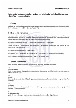 NORMA
NORMA BRASILEIRA
BRASILEIRA ABNT
ABNT NBR
NBR 6022:2018
6022:2018
Inrmação e documentação -
Inrmação e documentação -Aigo em
Aigo em publicação periódica técnica e/ou
publicação periódica técnica e/ou
cien
científic
tífica
a -Apresentação
-Apresentação
1 Escopo
1 Escopo
Esta Norma especifica
Esta Norma especifica os princípios gerais para elaboração e apresentação de elementos que consti
os princípios gerais para elaboração e apresentação de elementos que consti
tuem artigos em um periódico técnico e/ou científico.
tuem artigos em um periódico técnico e/ou científico.
2
2 Referências
Referências normativas
normativas
Os documentos relacionados a seguir s
Os documentos relacionados a seguir são indispensáveis à aplicação deste documento.
ão indispensáveis à aplicação deste documento. Para refe
Para refe
rências datadas, aplicam-se somente as edições citadas Para referências não datadas aplicam-se
rências datadas, aplicam-se somente as edições citadas Para referências não datadas aplicam-se
as edições mais recentes do referido
as edições mais recentes do referido documento (incluindo emendas)
documento (incluindo emendas)
ABNT NBR 6023,
ABNT NBR 6023, Inação e documentação
Inação e documentação 
 Rencias
Rencias 
 Elaboção
Elaboção
ABNT NBR 6024
ABNT NBR 6024 Informação e documentação
Informação e documentação 
 Numeração pgssiv das seções de um
Numeração pgssiv das seções de um
documento
documento 
Apresentação
Apresentação
ABNT NBR 6028,
ABNT NBR 6028, Resumos
Resumos 
 Pcedimento
Pcedimento
ABNT NBR 10520,
ABNT NBR 10520, Infoação e documentação
Infoação e documentação 
 Citações em d
Citações em documentos -Apsentação
ocumentos -Apsentação
IBGE
IBGE Normas de apresentação tabula.
Normas de apresentação tabula. 3 ed Rio de Janeiro 1993
3 ed Rio de Janeiro 1993
3
3 Trmos
Trmos e
e definições
definições
Para os efeitos deste documento
Para os efeitos deste documento aplicam-se os seguintes termos e definições
aplicam-se os seguintes termos e definições
3.1
3.1
agradecimento
agradecimento
texto em que o autor fz agradecimentos dirigidos àqueles que contribuíram de maneira relevante
texto em que o autor fz agradecimentos dirigidos àqueles que contribuíram de maneira relevante
à elaboração do artigo
à elaboração do artigo
3.2
3.2
anexo
anexo
texto ou documento não elaborado pelo autor, que serve de fundamentação, comprovação e/ou
texto ou documento não elaborado pelo autor, que serve de fundamentação, comprovação e/ou
ilustração
ilustração
3.3
3.3
apêndice
apêndice
texto ou documento elaborado pelo autor, a fim de complementar sua argumentação sem prejuízo da
texto ou documento elaborado pelo autor, a fim de complementar sua argumentação sem prejuízo da
unidade nuclear do trabalho
unidade nuclear do trabalho
3
3.
.4
4
artigo de revisão
artigo de revisão
parte de uma publicação que resume analisa e discute
parte de uma publicação que resume analisa e discute informações já publicadas
informações já publicadas
©
© ABNT 2018 -
ABNT 2018 - Todos os
Todos os direitos reseados
direitos reseados 1
1
 