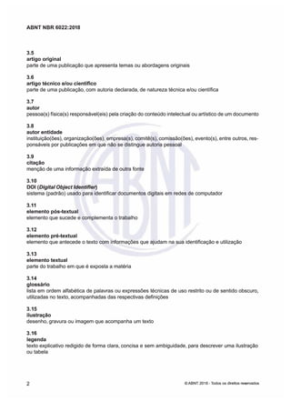 ABNT NBR 6022:2018
ABNT NBR 6022:2018
3.5
3.5
artigo original
artigo original
parte de uma publicação que apresenta temas ou abordagens originais
parte de uma publicação que apresenta temas ou abordagens originais
3.6
3.6
artigo técnico e/ou científico
artigo técnico e/ou científico
parte de uma publicação, com autoria declarada de natureza técnica e/ou científica
parte de uma publicação, com autoria declarada de natureza técnica e/ou científica
3.7
3.7
autor
autor
pessoa(s) física(s) responsável(eis) pela criação do conteúdo intelectual ou artístico de um documento
pessoa(s) física(s) responsável(eis) pela criação do conteúdo intelectual ou artístico de um documento
3.8
3.8
autor entidade
autor entidade
instituição(ões), organização(ões), empresa(s), comitê(s), comissão(ões), evento(s), entre outros, res-
instituição(ões), organização(ões), empresa(s), comitê(s), comissão(ões), evento(s), entre outros, res-
ponsáveis por publicações em que não se distingue autoria pessoal
ponsáveis por publicações em que não se distingue autoria pessoal
3.9
3.9
citação
citação
menção de uma infrmação extraída de outra fonte
menção de uma infrmação extraída de outra fonte
3.10
3.10
DOI
DOI (Digital Object ldentifier
(Digital Object ldentifier
sistema (padrão) usado para identificar documentos digitais em redes de computador
sistema (padrão) usado para identificar documentos digitais em redes de computador
3.11
3.11
elemento pós-textual
elemento pós-textual
elemento que sucede e complementa o trabalho
elemento que sucede e complementa o trabalho
3.12
3.12
elemento pré-textual
elemento pré-textual
elemento que antecede o texto com informações que ajudam na sua identificação e utilização
elemento que antecede o texto com informações que ajudam na sua identificação e utilização
3.13
3.13
elemento textual
elemento textual
parte do trabalho em que é exposta a matéria
parte do trabalho em que é exposta a matéria
3.14
3.14
glossário
glossário
lista em ordem alfabética de palavras ou expressões técnicas de uso restrito ou de sentido obscuro
lista em ordem alfabética de palavras ou expressões técnicas de uso restrito ou de sentido obscuro
utilizadas no texto, acompanhadas das respectivas definições
utilizadas no texto, acompanhadas das respectivas definições
3.15
3.15
ilustração
ilustração
desenho, gravura ou imagem que acompanha um texto
desenho, gravura ou imagem que acompanha um texto
3.16
3.16
legenda
legenda
texto explicativo redigido de forma clara, concisa e sem ambiguidade, para descrever uma ilustração
texto explicativo redigido de forma clara, concisa e sem ambiguidade, para descrever uma ilustração
ou tabela
ou tabela
2
2 ©
© ABNT 2018 -
ABNT 2018 - odos os direitos res
odos os direitos reseados
eados
 
