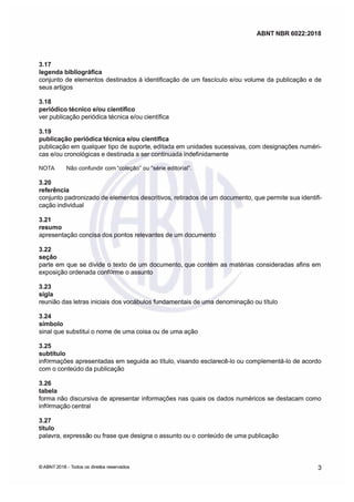 ABNT NBR 6022:2018
ABNT NBR 6022:2018
3.17
3.17
legenda bibliográfica
legenda bibliográfica
conjunto de elementos destinados à identificação de um fascículo e/ou volume da publicação e de
conjunto de elementos destinados à identificação de um fascículo e/ou volume da publicação e de
seus artigos
seus artigos
3.18
3.18
periódico técnico e/ou científico
periódico técnico e/ou científico
ver publicação periódica técnica e/ou científica
ver publicação periódica técnica e/ou científica
3.19
3.19
publicação
publicação periódica técnica e/ou científica
periódica técnica e/ou científica
publicação em qualquer tipo de suporte, editada em unidades sucessivas, com designações numéri
publicação em qualquer tipo de suporte, editada em unidades sucessivas, com designações numéri
cas e/ou cronológicas e destinada a ser continuada indefinidamente
cas e/ou cronológicas e destinada a ser continuada indefinidamente
NOTA
NOTA Não confundir com "coleção ou "sére editoral.
Não confundir com "coleção ou "sére editoral.
3.20
3.20
referência
referência
conjunto padronizado de elementos descritivos
conjunto padronizado de elementos descritivos
 retirados de um documento
retirados de um documento que permite sua identifi
que permite sua identifi
cação individual
cação individual
3.21
3.21
resumo
resumo
apresentação concisa dos pontos relevantes de um documento
apresentação concisa dos pontos relevantes de um documento
3.22
3.22
seção
seção
parte em que se divide o texto de um documento que contém as matérias consideradas afins em
parte em que se divide o texto de um documento que contém as matérias consideradas afins em
exposição ordenada conf
exposição ordenada conf
rme o assunto
rme o assunto
3.23
3.23
sigla
sigla
reunião das letras iniciais dos vocábulos fundamentais de uma denominação ou título
reunião das letras iniciais dos vocábulos fundamentais de uma denominação ou título
3.24
3.24
símbolo
símbolo
sinal que substitui o nome de uma coisa ou de uma ação
sinal que substitui o nome de uma coisa ou de uma ação
3.25
3.25
subtítulo
subtítulo
inf
inf
rmações apresentadas em seguida ao título visando esclarecê-lo ou complementá-lo de acordo
rmações apresentadas em seguida ao título visando esclarecê-lo ou complementá-lo de acordo
com o conteúdo da publicação
com o conteúdo da publicação
3.26
3.26
tabela
tabela
forma não discursiva de apresentar informações nas quais os dados numéricos se destacam como
forma não discursiva de apresentar informações nas quais os dados numéricos se destacam como
inf
inf
rmação central
rmação central
3.27
3.27
título
título
palavra,
palavra, expressã
expressão ou frase que designa o assunto ou o
o ou frase que designa o assunto ou o conteúdo de uma publicação
conteúdo de uma publicação
©
© ABNT 2018 -
ABNT 2018 - Todos os direit
Todos os direitos reseados
os reseados 3
3
 