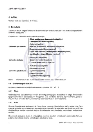 ABNT NBR 6022:2018
ABNT NBR 6022:2018
4 Artigo
4 Artigo
Oartigopodeseroriginalouderevisão.
Oartigopodeseroriginalouderevisão.
5 Estrutura
5 Estrutura
Aestruturadeumartigoéconstituída
Aestruturadeumartigoéconstituídadeelementospré-textuais,
deelementospré-textuais,textuaisepós-textuais,especificados
textuaisepós-textuais,especificados
conf
confrmeoEsquema1:
rmeoEsquema1:
Esque
Esquema1
ma1Element
Elementosestrutura
osestruturaisdeumartigo
isdeumartigo
Títulonoidiomadodocumento(obrigatóri
Títulonoidiomadodocumento(obrigatório)
o)
Títuloemoutroidiomaopcional
Títuloemoutroidiomaopcional
Autorob
Autorobrigatóri
rigatório
o
Elementospré-textuais
Elementospré-textuais Resumono
Resumonoidiomado
idiomadodocumento
documentoobriga
obrigatório
tório
Resumoemoutroidiomaopcional
Resumoemoutroidiomaopcional
Datasdesubmiss
Datasdesubmissãoeaprovaçãodoartigoo
ãoeaprovaçãodoartigoobrigatór
brigatório
io
Identificaçãoedisponibilidade
Identificaçãoedisponibilidadeopcional
opcional
Elementostextuais
Elementostextuais {{Introduç
Introdução
ãoobrig
obrigatório
atório
Desenv
Desenvolvimen
olvimento
toobrig
obrigatório
atório
Considerações
Consideraçõesfinais
finaisobrigatório
obrigatório
Referências
Referênciasobrigatório
obrigatório
Glossário
Glossárioopcional
opcional
Elementos
Elementospóstextuais
póstextuais Apêndiceopcional
Apêndiceopcional
Anexo
Anexoopcional
opcional
Agradecimentosopcional
Agradecimentosopcional
NOTA
NOTA A
A nomenclatura
nomenclatura dos
dos títulos
títulos dos
dos elementos
elementos textuais
textuais fica
fica a
a crtério
crtério do
do autor.
autor.
.1
.1 lemeno
lemeno pé-exi
pé-exi
Aordemdoselementosprétextuaisdeveserconf
Aordemdoselementosprétextuaisdeveserconfrme511a515
rme511a515
5.1.1 Título
5.1.1 Título
Otítulodoartigoeosubtítulo(sehouver
Otítulodoartigoeosubtítulo(sehouver)devemfigurarnapáginadeaberturado
)devemfigurarnapáginadeaberturadoartigo,
artigo,diferenciados
diferenciados
tipograficamenteouseparadospordoispontos()enoidiomadotextoOpcionalmente,podese
tipograficamenteouseparadospordoispontos()enoidiomadotextoOpcionalmente,podese
incluirotítuloemoutroidioma,inseridologoabaixodotítulonoidiomadotexto
incluirotítuloemoutroidioma,inseridologoabaixodotítulonoidiomadotexto
5.1.2 Autor
5.1.2 Autor
Onomedoautordeveserinseridodef
Onomedoautordeveserinseridodefrmadireta:prenome(abreviadoounão)esobrenome.Para
rmadireta:prenome(abreviadoounão)esobrenome.Para
maisdeumautor,osnomespodemsergrafadosna
maisdeumautor,osnomespodemsergrafadosnamesmalinha,separadosporvírgula,
mesmalinha,separadosporvírgula,ouemlinhas
ouemlinhas
distintas.Deveconstarocurrículosucintodecadaautor,comvinculaçãocorporativaeendereçode
distintas.Deveconstarocurrículosucintodecadaautor,comvinculaçãocorporativaeendereçode
contato
contato
Recomendasequeosdadosdevinculaçãoeendereçoconstememnota,comsistemadechamada
Recomendasequeosdadosdevinculaçãoeendereçoconstememnota,comsistemadechamada
próprio,diferentedosistemaadotadoparacitaçõesnotexto
próprio,diferentedosistemaadotadoparacitaçõesnotexto
44 ©
© ABNT 2018 -
ABNT 2018 - odos os direitos res
odos os direitos reseados
eados
 