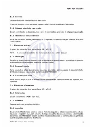 ABNT NBR 6022:2018
ABNT NBR 6022:2018
5.1.3 Resumo
5.1.3 Resumo
Deve ser elaborado conforme a ABNT NBR 6028.
Deve ser elaborado conforme a ABNT NBR 6028.
O resumo em outro idioma, se
O resumo em outro idioma, se houver
houver,
, deve suceder o resumo no idioma do documento
deve suceder o resumo no idioma do documento
5.1.4
5.1.4 Datas
Datas de
de submissão
submissão e
e aprovação
aprovação
Devem ser indicadas as datas
Devem ser indicadas as datas (dia
(dia mês e ano)
mês e ano) de submissão e aprovação do artigo para publica
de submissão e aprovação do artigo para publicação
ção
5.1.5
5.1.5 Identificação
Identificação e
e disponibilidade
disponibilidade
Pode ser indicado o endereço eletrônico,
Pode ser indicado o endereço eletrônico, DOI,
DOI, suportes e outras infrmações rela
suportes e outras infrmações relativas ao acesso
tivas ao acesso
do documento.
do documento.
5.2
5.2 Elementos
Elementos textuais
textuais
A orde
A ordem dos elementos deve ser confrme 521
m dos elementos deve ser confrme 521 a 523
a 523

 
 
  í   x   é
 í   x   é  
 
5.2.1 Introdução
5.2.1 Introdução
Parte inicial do artigo na qual devem
Parte inicial do artigo na qual devem constar a delimitação do assunto tratado,
constar a delimitação do assunto tratado, os objetivos da pesquisa
os objetivos da pesquisa
e outros elementos necessários para situar o tema do artigo
e outros elementos necessários para situar o tema do artigo
5.2.2 Desenvolvimento
5.2.2 Desenvolvimento
Parte principal do artigo, que contm a eposição ordenada e pormenorizada do assunto tratado
Parte principal do artigo, que contm a eposição ordenada e pormenorizada do assunto tratado
Divide-se em seções e subseções,
Divide-se em seções e subseções, conforme a
conforme a ABNT NBR 6024.
ABNT NBR 6024.
5.2.3
5.2.3 Considerações
Considerações finais
finais
Parte final do artigo na qual se apresentam as considerações correspondentes aos objetivos e/ou
Parte final do artigo na qual se apresentam as considerações correspondentes aos objetivos e/ou
hipóteses
hipóteses
5.3
5.3 Elementos
Elementos pós-textuais
pós-textuais
A orde
A ordem dos elementos deve ser confrme 531
m dos elementos deve ser confrme 531 a 5.35
a 5.35
5.3.1 Referências
5.3.1 Referências
Devem ser confrme a ABNT NBR 6023.
Devem ser confrme a ABNT NBR 6023.
5.3.2 Glossário
5.3.2 Glossário
Deve ser elaborado em ordem alfabtica
Deve ser elaborado em ordem alfabtica
5.3.3 Apêndice
5.3.3 Apêndice
Deve ser identificado nesta ordem: a palavra Apêndice seguida de letras maiúsculas consecutivas,
Deve ser identificado nesta ordem: a palavra Apêndice seguida de letras maiúsculas consecutivas,
travessão e respectivo ttulo,
travessão e respectivo ttulo, com o mesmo destaque tipográfico das seções primárias e centralizado,
com o mesmo destaque tipográfico das seções primárias e centralizado,
conforme a A
conforme a ABNT NBR 6024.
BNT NBR 6024. Utilizam-se letras maiúsculas dobradas, na
Utilizam-se letras maiúsculas dobradas, na identificação dos apêndices,
identificação dos apêndices,
quando esgotadas as 26 letras do alfabeto.
quando esgotadas as 26 letras do alfabeto.
©
© ABNT 2018 -
ABNT 2018 - Todos os direit
Todos os direitos reseados
os reseados 5
5
 