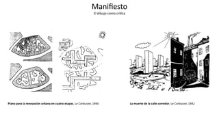 Maniﬁesto
El dibujo como críJca
Plano para la renovación urbana en cuatro etapas, Le Corbusier, 1946 La muerte de la calle corredor, Le Corbusier, 1942
 
