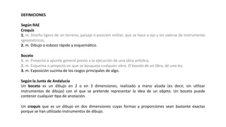DEFINICIONES
Según RAE
Croquis
1. m. Diseño ligero de un terreno, paisaje o posición militar, que se hace a ojo y sin valerse de instrumento
sgeométricos.
2. m. Dibujo o esbozo rápido y esquemáJco.
Boceto
1. m. Proyecto o apunte general previo a la ejecución de una obra arLsJca.
2. m. Esquema o proyecto en que se bosqueja cualquier obra. El boceto de un libro, de una ley.
3. m. Exposición sucinta de los rasgos principales de algo.
Según la Junta de Andalucía
Un boceto es un dibujo en 2 o en 3 dimensiones, realizado a mano alzada (es decir, sin uJlizar
instrumentos de dibujo) con el que se pretende representar la idea de un objeto. Un boceto puede
contener cualquier Jpo de anotación.
Un croquis que es un dibujo en dos dimensiones cuyas formas y proporciones sean bastante exactas
porque se han uJlizado instrumentos de dibujo.
 