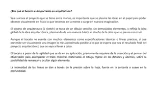 ¿Por qué el boceto es importante en arquitectura?
Sea cual sea el proyecto que se Jene entre manos, es importante que se plasme las ideas en el papel para poder
obtener visualmente en Ssico lo que tenemos en la mente o surge en nuestra imaginación.
El boceto de arquitectura (o sketch) se trata de un dibujo sencillo, sin demasiados elementos, y reﬂeja la idea
global de la idea arquitectónica, plasmando de una manera básica el diseño de la obra que se piensa construir.
Aunque el boceto no cuente con muchos elementos como especiﬁcaciones técnicas o líneas precisas, sí que
pretende ser visualmente una imagen lo más aproximada posible a lo que se espera que sea el resultado ﬁnal del
proyecto arquitectónico que se vaya a llevar a cabo.
El boceto a pesar de la agilidad que se da en su aplicación, previamente requiere de la atención y el pensar del
observador para acompañar el trazo mientras materializa el dibujo, ﬁjarse en los detalles y además, sobre la
posibilidad de remarcar u ocultar algún elemento.
La intensidad de las líneas se dan a través de la presión sobre la hoja, fuerte en la cercanía o suave en la
profundidad.
 
