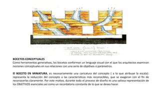 BOCETOS CONCEPTUALES
Como herramientas generaJvas, los bocetos conforman un lenguaje visual con el que los arquitectos examinan
nociones conceptuales en sus relaciones con una serie de objeJvos o parámetros.
El BOCETO EN MINIATURA, es necesariamente una caricatura del concepto ( a lo que atribuye la escala):
representa la reducción del concepto a las caracterísJcas más reconocibles, que se exageran con el ﬁn de
reconocerlas claramente. Por este moJvo, durante todo el proceso de diseño es una valiosa representación de
los OBJETIVOS esenciales así como un recordatorio constante de lo que se desea hacer.
 