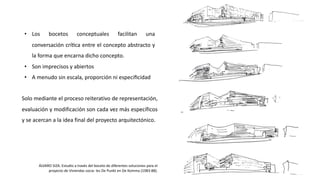 • Los bocetos conceptuales facilitan una
conversación críJca entre el concepto abstracto y
la forma que encarna dicho concepto.
• Son imprecisos y abiertos
• A menudo sin escala, proporción ni especiﬁcidad
Solo mediante el proceso reiterativo de representación,
evaluación y modificación son cada vez más específicos
y se acercan a la idea final del proyecto arquitectónico.
ÁLVARO SIZA. Estudio a través del boceto de diferentes soluciones para el
proyecto de Viviendas socia- les De Punkt en De Komma (1983-88).
 