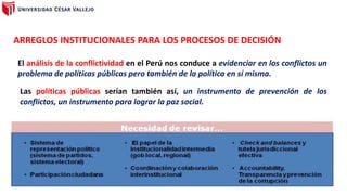 ARREGLOS INSTITUCIONALES PARA LOS PROCESOS DE DECISIÓN
El análisis de la conflictividad en el Perú nos conduce a evidenciar en los conflictos un
problema de políticas públicas pero también de la política en sí misma.
Las políticas públicas serían también así, un instrumento de prevención de los
conflictos, un instrumento para lograr la paz social.
 