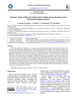 Research Article
Vol. 14, No. 1, Spring 2024, p. 1-13
Dynamic Model of Hip and Ankle Joints Loading during Working with a
Motorized Backpack Sprayer
S. Karimi Avargani1, A. Maleki 2*, Sh. Besharati3, R. Ebrahimi4
1- M.Sc. Student of Mechanical Engineering of Biosystems Department, Faculty of Agriculture, Shahrekord University,
Shahrekord, Iran
2- Associate Professor of Mechanical Engineering of Biosystems Department, Faculty of Agriculture, Shahrekord
University, Shahrekord, Iran
3- Lecture of Mechanical Engineering of Biosystems Department, Faculty of Agriculture, Shahrekord University,
Shahrekord, Iran
4- Assistant Professor, Mechanical Engineering, Faculty of Engineering, Yasouj University, Yasouj, Iran
(*- Corresponding Author Email: maleki@sku.ac.ir)
How to cite this article:
Karimi Avargani, S., Maleki, A., Besharati, Sh., & Ebrahimi, R. (2024). Dynamic Model of
Hip and Ankle Joints Loading during Working with a Motorized Backpack Sprayer. Journal
of Agricultural Machinery, 14(1), 1-13. https://doi.org/10.22067/jam.2023.82788.1171
Received: 10 June 2023
Revised: 05 August 2023
Accepted: 21 August 2023
Available Online: 21 August 2023
Abstract
The main objective of this paper is to develop a seven-link dynamic model of the operator’s body while
working with a motorized backpack sprayer. This model includes the coordinates of the sprayer relative to the
body, the rotational inertia of the sprayer, the muscle moments acting on the joints, and a kinematic coupling that
keeps the body balanced between the two legs. The constraint functions were determined and the non-linear
differential equations of motion were derived using Lagrangian equations. The results show that undesirable
fluctuations in the ankle force are noticeable at the beginning and end of a swing phase. Therefore, injuries to the
ankle joint are more likely due to vibrations. The effects of engine speed and sprayer mass on the hip and ankle
joint forces were then investigated. It is found that the engine speed and sprayer mass have significant effects on
the hip and ankle forces and can be used as effective control parameters. The results of the analysis also show
that increasing the engine speed increases the frequency of the hip joint force. However, no significant effects on
the frequency of the ankle joint force are observed. The results of this study may provide researchers with insight
into estimating the allowable working hours with the motorized backpack sprayers, prosthesis design, and load
calculations of hip implants in the future.
Keywords: Lagrange equation, Operator, Vibration, Weight of sprayer
Introduction1
One of the most popular ways of crop
protection against weeds and pests is applying
motorized backpack sprayers. The use of the
motorized backpack sprayer eliminates the
need for hand pumping and is suitable for
small-scale farms. However, the major
©2023 The author(s). This is an open
access article distributed under Creative
Commons Attribution 4.0 International
License (CC BY 4.0).
https://doi.org/10.22067/jam.2023.82788.1171
disadvantage of motorized backpack sprayers
is the external forces acting on the operator’s
body (Kouchakzadeh, & Beigzadeh, 2015).
Forces acting on the human body are
important factors in the initiation and
progression of joint disease (Astephen,
Deluzio, Caldwell, & Dunbar, 2008). Force
analysis of hip and ankle joints can be useful
in the development of strategies to avoid and
manage conditions such as osteoarthritis and
deterioration of femoroacetabular (Correa,
Crossley, Kim, & Pandy, 2010). Force analysis
of hip and ankle joints requires multi-segment
models.
Journal of Agricultural Machinery
Homepage: https://jame.um.ac.ir
 