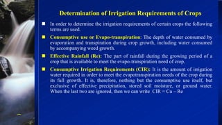 Determination of Irrigation Requirements of Crops
 In order to determine the irrigation requirements of certain crops the following
terms are used.
 Consumptive use or Evapo-transpiration: The depth of water consumed by
evaporation and transpiration during crop growth, including water consumed
by accompanying weed growth.
 Effective Rainfall (Re): The part of rainfall during the growing period of a
crop that is available to meet the evapo-transpiration need of crop.
 Consumptive Irrigation Requirements (CIR): It is the amount of irrigation
water required in order to meet the evapotranspiration needs of the crop during
its full growth. It is, therefore, nothing but the consumptive use itself, but
exclusive of effective precipitation, stored soil moisture, or ground water.
When the last two are ignored, then we can write CIR = Cu – Re
 