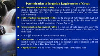  Net Irrigation Requirement (NIR): It is the amount of irrigation water required in
order to meet the evapo-transpiration need of the crop as well as other needs such as
leaching. Therefore NIR = Cu – Re + water lost as percolation in satisfying other needs
such as leaching.
 Field Irrigation Requirement (FIR): It is the amount of water required to meet ‘net
irrigation requirements’ plus the water lost in percolation in the field water courses,
field channels and in field applications of water. 𝐹𝐼𝑅 =
𝑁𝐼𝑅
𝐸𝑎
 Gross Irrigation Requirement (GIR): It is the sum of water required to satisfy the
field irrigation requirement and the water lost as conveyance losses in distributaries up
to the field.
 𝐺𝐼𝑅 =
𝐹𝐼𝑅
𝐸𝑐
; where Ec is the conveyance efficiency
 Time Factor: It is the ratio of the number of days the canal has actually run to the
number of days of irrigation Period. Like if the number of days of irrigation is 15 and
canal run for 5 days. Then Time factor = 5/15 = 0.33
 Capacity Factor: it is the ratio of actual supply to full supply of the canal
Determination of Irrigation Requirements of Crops
 