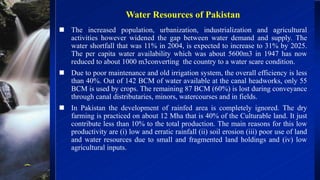 Water Resources of Pakistan
 The increased population, urbanization, industrialization and agricultural
activities however widened the gap between water demand and supply. The
water shortfall that was 11% in 2004, is expected to increase to 31% by 2025.
The per capita water availability which was about 5600m3 in 1947 has now
reduced to about 1000 m3converting the country to a water scare condition.
 Due to poor maintenance and old irrigation system, the overall efficiency is less
than 40%. Out of 142 BCM of water available at the canal headworks, only 55
BCM is used by crops. The remaining 87 BCM (60%) is lost during conveyance
through canal distributaries, minors, watercourses and in fields.
 In Pakistan the development of rainfed area is completely ignored. The dry
farming is practiced on about 12 Mha that is 40% of the Culturable land. It just
contribute less than 10% to the total production. The main reasons for this low
productivity are (i) low and erratic rainfall (ii) soil erosion (iii) poor use of land
and water resources due to small and fragmented land holdings and (iv) low
agricultural inputs.
 