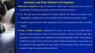 Sprinkler and Drip Methods of Irrigations
Sprinkler Irrigation: A type of irrigation in which water is sprayed on crop in form of
rainfall drops. Such type of irrigation can be in the following condition.
❖ (i). The land can not be prepared for surface methods (ii). Slopes are excessive. (iii).
Topography is irregular; soil is erosive; depth of soil is shallow over gravel or sand.
❖ Sprinkler irrigation may be either permanent system; semi-permanent system or portable
system.
❖ Drip or trickle Irrigation: Application of water to the roots of crop in drop form is
known as trickle irrigation. Water is conveyed through a system of flexible pipe lines,
operating at low pressure, and is applied to the plants through drip nozzles. This method is
suitable for any types of trees where the number of plants are minimum. As an emitter is to
be installed at each application of water point. In drip irrigation there must be proper
control of water use; weeds and pest control etc.
 
