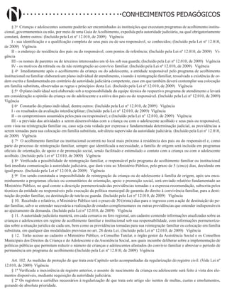 Didatismo e Conhecimento 100
CONHECIMENTOS PEDAGÓGICOS
§ 3o
Crianças e adolescentes somente poderão ser encaminhados às instituições que executam programas de acolhimento institu-
cional, governamentais ou não, por meio de uma Guia de Acolhimento, expedida pela autoridade judiciária, na qual obrigatoriamente
constará, dentre outros: (Incluído pela Lei nº 12.010, de 2009)   Vigência
I - sua identificação e a qualificação completa de seus pais ou de seu responsável, se conhecidos; (Incluído pela Lei nº 12.010,
de 2009)   Vigência
II - o endereço de residência dos pais ou do responsável, com pontos de referência; (Incluído pela Lei nº 12.010, de 2009)   Vi-
gência
III - os nomes de parentes ou de terceiros interessados em tê-los sob sua guarda; (Incluído pela Lei nº 12.010, de 2009)   Vigência
IV - os motivos da retirada ou da não reintegração ao convívio familiar. (Incluído pela Lei nº 12.010, de 2009)   Vigência
§ 4o
Imediatamente após o acolhimento da criança ou do adolescente, a entidade responsável pelo programa de acolhimento
institucional ou familiar elaborará um plano individual de atendimento, visando à reintegração familiar, ressalvada a existência de or-
dem escrita e fundamentada em contrário de autoridade judiciária competente, caso em que também deverá contemplar sua colocação
em família substituta, observadas as regras e princípios desta Lei. (Incluído pela Lei nº 12.010, de 2009)   Vigência
§ 5o
O plano individual será elaborado sob a responsabilidade da equipe técnica do respectivo programa de atendimento e levará
em consideração a opinião da criança ou do adolescente e a oitiva dos pais ou do responsável. (Incluído pela Lei nº 12.010, de 2009)
Vigência
§ 6o
Constarão do plano individual, dentre outros: (Incluído pela Lei nº 12.010, de 2009)   Vigência
I - os resultados da avaliação interdisciplinar; (Incluído pela Lei nº 12.010, de 2009) Vigência
II - os compromissos assumidos pelos pais ou responsável; e (Incluído pela Lei nº 12.010, de 2009)   Vigência
III - a previsão das atividades a serem desenvolvidas com a criança ou com o adolescente acolhido e seus pais ou responsável,
com vista na reintegração familiar ou, caso seja esta vedada por expressa e fundamentada determinação judicial, as providências a
serem tomadas para sua colocação em família substituta, sob direta supervisão da autoridade judiciária. (Incluído pela Lei nº 12.010,
de 2009)   Vigência
§ 7o
O acolhimento familiar ou institucional ocorrerá no local mais próximo à residência dos pais ou do responsável e, como
parte do processo de reintegração familiar, sempre que identificada a necessidade, a família de origem será incluída em programas
oficiais de orientação, de apoio e de promoção social, sendo facilitado e estimulado o contato com a criança ou com o adolescente
acolhido. (Incluído pela Lei nº 12.010, de 2009)   Vigência
§ 8o
Verificada a possibilidade de reintegração familiar, o responsável pelo programa de acolhimento familiar ou institucional
fará imediata comunicação à autoridade judiciária, que dará vista ao Ministério Público, pelo prazo de 5 (cinco) dias, decidindo em
igual prazo. (Incluído pela Lei nº 12.010, de 2009)   Vigência
§ 9o
Em sendo constatada a impossibilidade de reintegração da criança ou do adolescente à família de origem, após seu enca-
minhamento a programas oficiais ou comunitários de orientação, apoio e promoção social, será enviado relatório fundamentado ao
Ministério Público, no qual conste a descrição pormenorizada das providências tomadas e a expressa recomendação, subscrita pelos
técnicos da entidade ou responsáveis pela execução da política municipal de garantia do direito à convivência familiar, para a desti-
tuição do poder familiar, ou destituição de tutela ou guarda. (Incluído pela Lei nº 12.010, de 2009)   Vigência
§ 10. Recebido o relatório, o Ministério Público terá o prazo de 30 (trinta) dias para o ingresso com a ação de destituição do po-
der familiar, salvo se entender necessária a realização de estudos complementares ou outras providências que entender indispensáveis
ao ajuizamento da demanda. (Incluído pela Lei nº 12.010, de 2009)   Vigência
§ 11. A autoridade judiciária manterá, em cada comarca ou foro regional, um cadastro contendo informações atualizadas sobre as
crianças e adolescentes em regime de acolhimento familiar e institucional sob sua responsabilidade, com informações pormenoriza-
das sobre a situação jurídica de cada um, bem como as providências tomadas para sua reintegração familiar ou colocação em família
substituta, em qualquer das modalidades previstas no art. 28 desta Lei. (Incluído pela Lei nº 12.010, de 2009)   Vigência
§ 12. Terão acesso ao cadastro o Ministério Público, o Conselho Tutelar, o órgão gestor da Assistência Social e os Conselhos
Municipais dos Direitos da Criança e do Adolescente e da Assistência Social, aos quais incumbe deliberar sobre a implementação de
políticas públicas que permitam reduzir o número de crianças e adolescentes afastados do convívio familiar e abreviar o período de
permanência em programa de acolhimento.(Incluído pela Lei nº 12.010, de 2009) Vigência
Art. 102. As medidas de proteção de que trata este Capítulo serão acompanhadas da regularização do registro civil. (Vide Lei nº
12.010, de 2009) Vigência
§ 1º Verificada a inexistência de registro anterior, o assento de nascimento da criança ou adolescente será feito à vista dos ele-
mentos disponíveis, mediante requisição da autoridade judiciária.
§ 2º Os registros e certidões necessários à regularização de que trata este artigo são isentos de multas, custas e emolumentos,
gozando de absoluta prioridade.
 