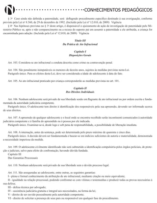 Didatismo e Conhecimento 101
CONHECIMENTOS PEDAGÓGICOS
§ 3o
Caso ainda não definida a paternidade, será deflagrado procedimento específico destinado à sua averiguação, conforme
previsto pela Lei no
8.560, de 29 de dezembro de 1992. (Incluído pela Lei nº 12.010, de 2009)   Vigência
§ 4o
Nas hipóteses previstas no § 3o
deste artigo, é dispensável o ajuizamento de ação de investigação de paternidade pelo Mi-
nistério Público se, após o não comparecimento ou a recusa do suposto pai em assumir a paternidade a ele atribuída, a criança for
encaminhada para adoção. (Incluído pela Lei nº 12.010, de 2009)   Vigência
Título III
Da Prática de Ato Infracional
Capítulo I
Disposições Gerais
Art. 103. Considera-se ato infracional a conduta descrita como crime ou contravenção penal.
Art. 104. São penalmente inimputáveis os menores de dezoito anos, sujeitos às medidas previstas nesta Lei.
Parágrafo único. Para os efeitos desta Lei, deve ser considerada a idade do adolescente à data do fato.
Art. 105. Ao ato infracional praticado por criança corresponderão as medidas previstas no art. 101.
Capítulo II
Dos Direitos Individuais
Art. 106. Nenhum adolescente será privado de sua liberdade senão em flagrante de ato infracional ou por ordem escrita e funda-
mentada da autoridade judiciária competente.
Parágrafo único. O adolescente tem direito à identificação dos responsáveis pela sua apreensão, devendo ser informado acerca
de seus direitos.
Art. 107. A apreensão de qualquer adolescente e o local onde se encontra recolhido serão incontinenti comunicados à autoridade
judiciária competente e à família do apreendido ou à pessoa por ele indicada.
Parágrafo único. Examinar-se-á, desde logo e sob pena de responsabilidade, a possibilidade de liberação imediata.
Art. 108. A internação, antes da sentença, pode ser determinada pelo prazo máximo de quarenta e cinco dias.
Parágrafo único. A decisão deverá ser fundamentada e basear-se em indícios suficientes de autoria e materialidade, demonstrada
a necessidade imperiosa da medida.
Art. 109. O adolescente civilmente identificado não será submetido a identificação compulsória pelos órgãos policiais, de prote-
ção e judiciais, salvo para efeito de confrontação, havendo dúvida fundada.
Capítulo III
Das Garantias Processuais
Art. 110. Nenhum adolescente será privado de sua liberdade sem o devido processo legal.
Art. 111. São asseguradas ao adolescente, entre outras, as seguintes garantias:
I - pleno e formal conhecimento da atribuição de ato infracional, mediante citação ou meio equivalente;
II - igualdade na relação processual, podendo confrontar-se com vítimas e testemunhas e produzir todas as provas necessárias à
sua defesa;
III - defesa técnica por advogado;
IV - assistência judiciária gratuita e integral aos necessitados, na forma da lei;
V - direito de ser ouvido pessoalmente pela autoridade competente;
VI - direito de solicitar a presença de seus pais ou responsável em qualquer fase do procedimento.
 