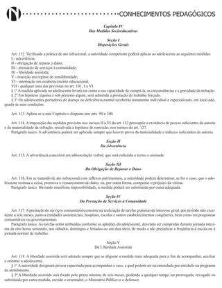 Didatismo e Conhecimento 102
CONHECIMENTOS PEDAGÓGICOS
Capítulo IV
Das Medidas Socioeducativas
Seção I
Disposições Gerais
Art. 112. Verificada a prática de ato infracional, a autoridade competente poderá aplicar ao adolescente as seguintes medidas:
I - advertência;
II - obrigação de reparar o dano;
III - prestação de serviços à comunidade;
IV - liberdade assistida;
V - inserção em regime de semiliberdade;
VI - internação em estabelecimento educacional;
VII - qualquer uma das previstas no art. 101, I a VI.
§ 1ºAmedida aplicada ao adolescente levará em conta a sua capacidade de cumpri-la, as circunstâncias e a gravidade da infração.
§ 2º Em hipótese alguma e sob pretexto algum, será admitida a prestação de trabalho forçado.
§ 3º Os adolescentes portadores de doença ou deficiência mental receberão tratamento individual e especializado, em local ade-
quado às suas condições.
Art. 113. Aplica-se a este Capítulo o disposto nos arts. 99 e 100.
Art. 114. A imposição das medidas previstas nos incisos II a VI do art. 112 pressupõe a existência de provas suficientes da autoria
e da materialidade da infração, ressalvada a hipótese de remissão, nos termos do art. 127.
Parágrafo único. A advertência poderá ser aplicada sempre que houver prova da materialidade e indícios suficientes da autoria.
Seção II
Da Advertência
Art. 115. A advertência consistirá em admoestação verbal, que será reduzida a termo e assinada.
Seção III
Da Obrigação de Reparar o Dano
Art. 116. Em se tratando de ato infracional com reflexos patrimoniais, a autoridade poderá determinar, se for o caso, que o ado-
lescente restitua a coisa, promova o ressarcimento do dano, ou, por outra forma, compense o prejuízo da vítima.
Parágrafo único. Havendo manifesta impossibilidade, a medida poderá ser substituída por outra adequada.
Seção IV
Da Prestação de Serviços à Comunidade
Art. 117. A prestação de serviços comunitários consiste na realização de tarefas gratuitas de interesse geral, por período não exce-
dente a seis meses, junto a entidades assistenciais, hospitais, escolas e outros estabelecimentos congêneres, bem como em programas
comunitários ou governamentais.
Parágrafo único. As tarefas serão atribuídas conforme as aptidões do adolescente, devendo ser cumpridas durante jornada máxi-
ma de oito horas semanais, aos sábados, domingos e feriados ou em dias úteis, de modo a não prejudicar a freqüência à escola ou à
jornada normal de trabalho.
Seção V
Da Liberdade Assistida
Art. 118. A liberdade assistida será adotada sempre que se afigurar a medida mais adequada para o fim de acompanhar, auxiliar
e orientar o adolescente.
§ 1º A autoridade designará pessoa capacitada para acompanhar o caso, a qual poderá ser recomendada por entidade ou programa
de atendimento.
§ 2º A liberdade assistida será fixada pelo prazo mínimo de seis meses, podendo a qualquer tempo ser prorrogada, revogada ou
substituída por outra medida, ouvido o orientador, o Ministério Público e o defensor.
 