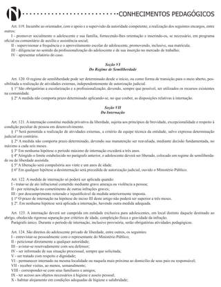 Didatismo e Conhecimento 103
CONHECIMENTOS PEDAGÓGICOS
Art. 119. Incumbe ao orientador, com o apoio e a supervisão da autoridade competente, a realização dos seguintes encargos, entre
outros:
I - promover socialmente o adolescente e sua família, fornecendo-lhes orientação e inserindo-os, se necessário, em programa
oficial ou comunitário de auxílio e assistência social;
II - supervisionar a frequência e o aproveitamento escolar do adolescente, promovendo, inclusive, sua matrícula;
III - diligenciar no sentido da profissionalização do adolescente e de sua inserção no mercado de trabalho;
IV - apresentar relatório do caso.
Seção VI
Do Regime de Semiliberdade
Art. 120. O regime de semiliberdade pode ser determinado desde o início, ou como forma de transição para o meio aberto, pos-
sibilitada a realização de atividades externas, independentemente de autorização judicial.
§ 1º São obrigatórias a escolarização e a profissionalização, devendo, sempre que possível, ser utilizados os recursos existentes
na comunidade.
§ 2º A medida não comporta prazo determinado aplicando-se, no que couber, as disposições relativas à internação.
Seção VII
Da Internação
Art. 121. A internação constitui medida privativa da liberdade, sujeita aos princípios de brevidade, excepcionalidade e respeito à
condição peculiar de pessoa em desenvolvimento.
§ 1º Será permitida a realização de atividades externas, a critério da equipe técnica da entidade, salvo expressa determinação
judicial em contrário.
§ 2º A medida não comporta prazo determinado, devendo sua manutenção ser reavaliada, mediante decisão fundamentada, no
máximo a cada seis meses.
§ 3º Em nenhuma hipótese o período máximo de internação excederá a três anos.
§ 4º Atingido o limite estabelecido no parágrafo anterior, o adolescente deverá ser liberado, colocado em regime de semiliberda-
de ou de liberdade assistida.
§ 5º A liberação será compulsória aos vinte e um anos de idade.
§ 6º Em qualquer hipótese a desinternação será precedida de autorização judicial, ouvido o Ministério Público.
Art. 122. A medida de internação só poderá ser aplicada quando:
I - tratar-se de ato infracional cometido mediante grave ameaça ou violência a pessoa;
II - por reiteração no cometimento de outras infrações graves;
III - por descumprimento reiterado e injustificável da medida anteriormente imposta.
§ 1º O prazo de internação na hipótese do inciso III deste artigo não poderá ser superior a três meses.
§ 2º. Em nenhuma hipótese será aplicada a internação, havendo outra medida adequada.
Art. 123. A internação deverá ser cumprida em entidade exclusiva para adolescentes, em local distinto daquele destinado ao
abrigo, obedecida rigorosa separação por critérios de idade, compleição física e gravidade da infração.
Parágrafo único. Durante o período de internação, inclusive provisória, serão obrigatórias atividades pedagógicas.
Art. 124. São direitos do adolescente privado de liberdade, entre outros, os seguintes:
I - entrevistar-se pessoalmente com o representante do Ministério Público;
II - peticionar diretamente a qualquer autoridade;
III - avistar-se reservadamente com seu defensor;
IV - ser informado de sua situação processual, sempre que solicitada;
V - ser tratado com respeito e dignidade;
VI - permanecer internado na mesma localidade ou naquela mais próxima ao domicílio de seus pais ou responsável;
VII - receber visitas, ao menos, semanalmente;
VIII - corresponder-se com seus familiares e amigos;
IX - ter acesso aos objetos necessários à higiene e asseio pessoal;
X - habitar alojamento em condições adequadas de higiene e salubridade;
 