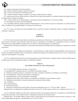 Didatismo e Conhecimento 104
CONHECIMENTOS PEDAGÓGICOS
XI - receber escolarização e profissionalização;
XII - realizar atividades culturais, esportivas e de lazer:
XIII - ter acesso aos meios de comunicação social;
XIV - receber assistência religiosa, segundo a sua crença, e desde que assim o deseje;
XV - manter a posse de seus objetos pessoais e dispor de local seguro para guardá-los, recebendo comprovante daqueles porven-
tura depositados em poder da entidade;
XVI - receber, quando de sua desinternação, os documentos pessoais indispensáveis à vida em sociedade.
§ 1º Em nenhum caso haverá incomunicabilidade.
§ 2º A autoridade judiciária poderá suspender temporariamente a visita, inclusive de pais ou responsável, se existirem motivos
sérios e fundados de sua prejudicialidade aos interesses do adolescente.
Art. 125. É dever do Estado zelar pela integridade física e mental dos internos, cabendo-lhe adotar as medidas adequadas de
contenção e segurança.
Capítulo V
Da Remissão
Art. 126. Antes de iniciado o procedimento judicial para apuração de ato infracional, o representante do Ministério Público po-
derá conceder a remissão, como forma de exclusão do processo, atendendo às circunstâncias e consequências do fato, ao contexto
social, bem como à personalidade do adolescente e sua maior ou menor participação no ato infracional.
Parágrafo único. Iniciado o procedimento, a concessão da remissão pela autoridade judiciária importará na suspensão ou extinção
do processo.
Art. 127. A remissão não implica necessariamente o reconhecimento ou comprovação da responsabilidade, nem prevalece para
efeito de antecedentes, podendo incluir eventualmente a aplicação de qualquer das medidas previstas em lei, exceto a colocação em
regime de semi-liberdade e a internação.
Art. 128. A medida aplicada por força da remissão poderá ser revista judicialmente, a qualquer tempo, mediante pedido expresso
do adolescente ou de seu representante legal, ou do Ministério Público.
Título IV
Das Medidas Pertinentes aos Pais ou Responsável
Art. 129. São medidas aplicáveis aos pais ou responsável:
I - encaminhamento a programa oficial ou comunitário de proteção à família;
II - inclusão em programa oficial ou comunitário de auxílio, orientação e tratamento a alcoólatras e toxicômanos;
III - encaminhamento a tratamento psicológico ou psiquiátrico;
IV - encaminhamento a cursos ou programas de orientação;
V - obrigação de matricular o filho ou pupilo e acompanhar sua freqüência e aproveitamento escolar;
VI - obrigação de encaminhar a criança ou adolescente a tratamento especializado;
VII - advertência;
VIII - perda da guarda;
IX - destituição da tutela;
X - suspensão ou destituição do poder familiar. (Expressão substituída pela Lei nº 12.010, de 2009)   Vigência
Parágrafo único. Na aplicação das medidas previstas nos incisos IX e X deste artigo, observar-se-á o disposto nos arts. 23 e 24.
Art. 130. Verificada a hipótese de maus-tratos, opressão ou abuso sexual impostos pelos pais ou responsável, a autoridade judi-
ciária poderá determinar, como medida cautelar, o afastamento do agressor da moradia comum.
Parágrafo único. Da medida cautelar constará, ainda, a fixação provisória dos alimentos de que necessitem a criança ou o ado-
lescente dependentes do agressor. (Incluído pela Lei nº 12.415, de 2011)
 