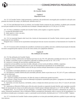 Didatismo e Conhecimento 105
CONHECIMENTOS PEDAGÓGICOS
Título V
Do Conselho Tutelar
Capítulo I
Disposições Gerais
Art. 131. O Conselho Tutelar é órgão permanente e autônomo, não jurisdicional, encarregado pela sociedade de zelar pelo cum-
primento dos direitos da criança e do adolescente, definidos nesta Lei.
Art. 132. Em cada Município haverá, no mínimo, um Conselho Tutelar composto de cinco membros, escolhidos pela comunida-
de local para mandato de três anos, permitida uma recondução. (Redação dada pela Lei nº 8.242, de 12.10.1991)
Art. 133. Para a candidatura a membro do Conselho Tutelar, serão exigidos os seguintes requisitos:
I - reconhecida idoneidade moral;
II - idade superior a vinte e um anos;
III - residir no município.
Art. 134. Lei municipal disporá sobre local, dia e horário de funcionamento do Conselho Tutelar, inclusive quanto a eventual
remuneração de seus membros.
Parágrafo único. Constará da lei orçamentária municipal previsão dos recursos necessários ao funcionamento do Conselho Tu-
telar.
Art. 135. O exercício efetivo da função de conselheiro constituirá serviço público relevante, estabelecerá presunção de idoneida-
de moral e assegurará prisão especial, em caso de crime comum, até o julgamento definitivo.
Capítulo II
Das Atribuições do Conselho
Art. 136. São atribuições do Conselho Tutelar:
I - atender as crianças e adolescentes nas hipóteses previstas nos arts. 98 e 105, aplicando as medidas previstas no art. 101, I a VII;
II - atender e aconselhar os pais ou responsável, aplicando as medidas previstas no art. 129, I a VII;
III - promover a execução de suas decisões, podendo para tanto:
a) requisitar serviços públicos nas áreas de saúde, educação, serviço social, previdência, trabalho e segurança;
b) representar junto à autoridade judiciária nos casos de descumprimento injustificado de suas deliberações.
IV - encaminhar ao Ministério Público notícia de fato que constitua infração administrativa ou penal contra os direitos da criança
ou adolescente;
V - encaminhar à autoridade judiciária os casos de sua competência;
VI - providenciar a medida estabelecida pela autoridade judiciária, dentre as previstas no art. 101, de I a VI, para o adolescente
autor de ato infracional;
VII - expedir notificações;
VIII - requisitar certidões de nascimento e de óbito de criança ou adolescente quando necessário;
IX - assessorar o Poder Executivo local na elaboração da proposta orçamentária para planos e programas de atendimento dos
direitos da criança e do adolescente;
X - representar, em nome da pessoa e da família, contra a violação dos direitos previstos no art. 220, § 3º, inciso II, da Consti-
tuição Federal;
XI - representar ao Ministério Público para efeito das ações de perda ou suspensão do poder familiar, após esgotadas as possibi-
lidades de manutenção da criança ou do adolescente junto à família natural. (Redação dada pela Lei nº 12.010, de 2009)   Vigência
Parágrafo único. Se, no exercício de suas atribuições, o Conselho Tutelar entender necessário o afastamento do convívio fa-
miliar, comunicará incontinenti o fato ao Ministério Público, prestando-lhe informações sobre os motivos de tal entendimento e as
providências tomadas para a orientação, o apoio e a promoção social da família. (Incluído pela Lei nº 12.010, de 2009)   Vigência
Art. 137. As decisões do Conselho Tutelar somente poderão ser revistas pela autoridade judiciária a pedido de quem tenha legí-
timo interesse.
 