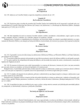 Didatismo e Conhecimento 106
CONHECIMENTOS PEDAGÓGICOS
Capítulo III
Da Competência
Art. 138. Aplica-se ao Conselho Tutelar a regra de competência constante do art. 147.
Capítulo IV
Da Escolha dos Conselheiros
Art. 139. O processo para a escolha dos membros do Conselho Tutelar será estabelecido em lei municipal e realizado sob a res-
ponsabilidade do Conselho Municipal dos Direitos da Criança e do Adolescente, e a fiscalização do Ministério Público. (Redação
dada pela Lei nº 8.242, de 12.10.1991)
Capítulo V
Dos Impedimentos
Art. 140. São impedidos de servir no mesmo Conselho marido e mulher, ascendentes e descendentes, sogro e genro ou nora,
irmãos, cunhados, durante o cunhadio, tio e sobrinho, padrasto ou madrasta e enteado.
Parágrafo único. Estende-se o impedimento do conselheiro, na forma deste artigo, em relação à autoridade judiciária e ao repre-
sentante do Ministério Público com atuação na Justiça da Infância e da Juventude, em exercício na comarca, foro regional ou distrital.
Título VI
Do Acesso à Justiça
Capítulo I
Disposições Gerais
Art. 141. É garantido o acesso de toda criança ou adolescente à Defensoria Pública, ao Ministério Público e ao Poder Judiciário,
por qualquer de seus órgãos.
§ 1º. A assistência judiciária gratuita será prestada aos que dela necessitarem, através de defensor público ou advogado nomeado.
§ 2º As ações judiciais da competência da Justiça da Infância e da Juventude são isentas de custas e emolumentos, ressalvada a
hipótese de litigância de má-fé.
Art. 142. Os menores de dezesseis anos serão representados e os maiores de dezesseis e menores de vinte e um anos assistidos
por seus pais, tutores ou curadores, na forma da legislação civil ou processual.
Parágrafo único.Aautoridade judiciária dará curador especial à criança ou adolescente, sempre que os interesses destes colidirem
com os de seus pais ou responsável, ou quando carecer de representação ou assistência legal ainda que eventual.
Art. 143. E vedada a divulgação de atos judiciais, policiais e administrativos que digam respeito a crianças e adolescentes a que
se atribua autoria de ato infracional.
Parágrafo único. Qualquer notícia a respeito do fato não poderá identificar a criança ou adolescente, vedando-se fotografia, refe-
rência a nome, apelido, filiação, parentesco, residência e, inclusive, iniciais do nome e sobrenome. (Redação dada pela Lei nº 10.764,
de 12.11.2003)
Art. 144. A expedição de cópia ou certidão de atos a que se refere o artigo anterior somente será deferida pela autoridade judiciá-
ria competente, se demonstrado o interesse e justificada a finalidade.
Capítulo II
Da Justiça da Infância e da Juventude
Seção I
Disposições Gerais
Art. 145. Os estados e o Distrito Federal poderão criar varas especializadas e exclusivas da infância e da juventude, cabendo ao
Poder Judiciário estabelecer sua proporcionalidade por número de habitantes, dotá-las de infraestrutura e dispor sobre o atendimento,
inclusive em plantões.
 