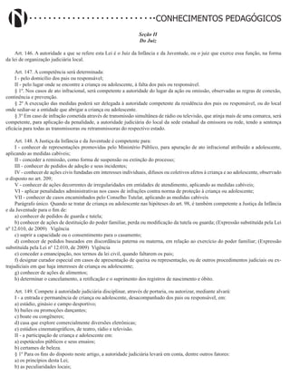 Didatismo e Conhecimento 107
CONHECIMENTOS PEDAGÓGICOS
Seção II
Do Juiz
Art. 146. A autoridade a que se refere esta Lei é o Juiz da Infância e da Juventude, ou o juiz que exerce essa função, na forma
da lei de organização judiciária local.
Art. 147. A competência será determinada:
I - pelo domicílio dos pais ou responsável;
II - pelo lugar onde se encontre a criança ou adolescente, à falta dos pais ou responsável.
§ 1º. Nos casos de ato infracional, será competente a autoridade do lugar da ação ou omissão, observadas as regras de conexão,
continência e prevenção.
§ 2º A execução das medidas poderá ser delegada à autoridade competente da residência dos pais ou responsável, ou do local
onde sediar-se a entidade que abrigar a criança ou adolescente.
§ 3º Em caso de infração cometida através de transmissão simultânea de rádio ou televisão, que atinja mais de uma comarca, será
competente, para aplicação da penalidade, a autoridade judiciária do local da sede estadual da emissora ou rede, tendo a sentença
eficácia para todas as transmissoras ou retransmissoras do respectivo estado.
Art. 148. A Justiça da Infância e da Juventude é competente para:
I - conhecer de representações promovidas pelo Ministério Público, para apuração de ato infracional atribuído a adolescente,
aplicando as medidas cabíveis;
II - conceder a remissão, como forma de suspensão ou extinção do processo;
III - conhecer de pedidos de adoção e seus incidentes;
IV - conhecer de ações civis fundadas em interesses individuais, difusos ou coletivos afetos à criança e ao adolescente, observado
o disposto no art. 209;
V - conhecer de ações decorrentes de irregularidades em entidades de atendimento, aplicando as medidas cabíveis;
VI - aplicar penalidades administrativas nos casos de infrações contra norma de proteção à criança ou adolescente;
VII - conhecer de casos encaminhados pelo Conselho Tutelar, aplicando as medidas cabíveis.
Parágrafo único. Quando se tratar de criança ou adolescente nas hipóteses do art. 98, é também competente a Justiça da Infância
e da Juventude para o fim de:
a) conhecer de pedidos de guarda e tutela;
b) conhecer de ações de destituição do poder familiar, perda ou modificação da tutela ou guarda; (Expressão substituída pela Lei
nº 12.010, de 2009)   Vigência
c) suprir a capacidade ou o consentimento para o casamento;
d) conhecer de pedidos baseados em discordância paterna ou materna, em relação ao exercício do poder familiar; (Expressão
substituída pela Lei nº 12.010, de 2009) Vigência
e) conceder a emancipação, nos termos da lei civil, quando faltarem os pais;
f) designar curador especial em casos de apresentação de queixa ou representação, ou de outros procedimentos judiciais ou ex-
trajudiciais em que haja interesses de criança ou adolescente;
g) conhecer de ações de alimentos;
h) determinar o cancelamento, a retificação e o suprimento dos registros de nascimento e óbito.
Art. 149. Compete à autoridade judiciária disciplinar, através de portaria, ou autorizar, mediante alvará:
I - a entrada e permanência de criança ou adolescente, desacompanhado dos pais ou responsável, em:
a) estádio, ginásio e campo desportivo;
b) bailes ou promoções dançantes;
c) boate ou congêneres;
d) casa que explore comercialmente diversões eletrônicas;
e) estúdios cinematográficos, de teatro, rádio e televisão.
II - a participação de criança e adolescente em:
a) espetáculos públicos e seus ensaios;
b) certames de beleza.
§ 1º Para os fins do disposto neste artigo, a autoridade judiciária levará em conta, dentre outros fatores:
a) os princípios desta Lei;
b) as peculiaridades locais;
 