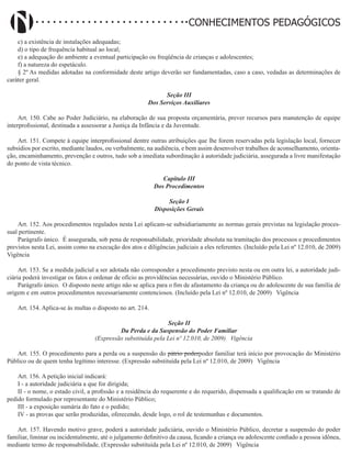 Didatismo e Conhecimento 108
CONHECIMENTOS PEDAGÓGICOS
c) a existência de instalações adequadas;
d) o tipo de frequência habitual ao local;
e) a adequação do ambiente a eventual participação ou freqüência de crianças e adolescentes;
f) a natureza do espetáculo.
§ 2º As medidas adotadas na conformidade deste artigo deverão ser fundamentadas, caso a caso, vedadas as determinações de
caráter geral.
Seção III
Dos Serviços Auxiliares
Art. 150. Cabe ao Poder Judiciário, na elaboração de sua proposta orçamentária, prever recursos para manutenção de equipe
interprofissional, destinada a assessorar a Justiça da Infância e da Juventude.
Art. 151. Compete à equipe interprofissional dentre outras atribuições que lhe forem reservadas pela legislação local, fornecer
subsídios por escrito, mediante laudos, ou verbalmente, na audiência, e bem assim desenvolver trabalhos de aconselhamento, orienta-
ção, encaminhamento, prevenção e outros, tudo sob a imediata subordinação à autoridade judiciária, assegurada a livre manifestação
do ponto de vista técnico.
Capítulo III
Dos Procedimentos
Seção I
Disposições Gerais
Art. 152. Aos procedimentos regulados nesta Lei aplicam-se subsidiariamente as normas gerais previstas na legislação proces-
sual pertinente.
Parágrafo único. É assegurada, sob pena de responsabilidade, prioridade absoluta na tramitação dos processos e procedimentos
previstos nesta Lei, assim como na execução dos atos e diligências judiciais a eles referentes. (Incluído pela Lei nº 12.010, de 2009)  
Vigência
Art. 153. Se a medida judicial a ser adotada não corresponder a procedimento previsto nesta ou em outra lei, a autoridade judi-
ciária poderá investigar os fatos e ordenar de ofício as providências necessárias, ouvido o Ministério Público.
Parágrafo único. O disposto neste artigo não se aplica para o fim de afastamento da criança ou do adolescente de sua família de
origem e em outros procedimentos necessariamente contenciosos. (Incluído pela Lei nº 12.010, de 2009)   Vigência
Art. 154. Aplica-se às multas o disposto no art. 214.
Seção II
Da Perda e da Suspensão do Poder Familiar
(Expressão substituída pela Lei nº 12.010, de 2009) Vigência
Art. 155. O procedimento para a perda ou a suspensão do pátrio poderpoder familiar terá início por provocação do Ministério
Público ou de quem tenha legítimo interesse. (Expressão substituída pela Lei nº 12.010, de 2009)   Vigência
Art. 156. A petição inicial indicará:
I - a autoridade judiciária a que for dirigida;
II - o nome, o estado civil, a profissão e a residência do requerente e do requerido, dispensada a qualificação em se tratando de
pedido formulado por representante do Ministério Público;
III - a exposição sumária do fato e o pedido;
IV - as provas que serão produzidas, oferecendo, desde logo, o rol de testemunhas e documentos.
Art. 157. Havendo motivo grave, poderá a autoridade judiciária, ouvido o Ministério Público, decretar a suspensão do poder
familiar, liminar ou incidentalmente, até o julgamento definitivo da causa, ficando a criança ou adolescente confiado a pessoa idônea,
mediante termo de responsabilidade. (Expressão substituída pela Lei nº 12.010, de 2009)   Vigência
 